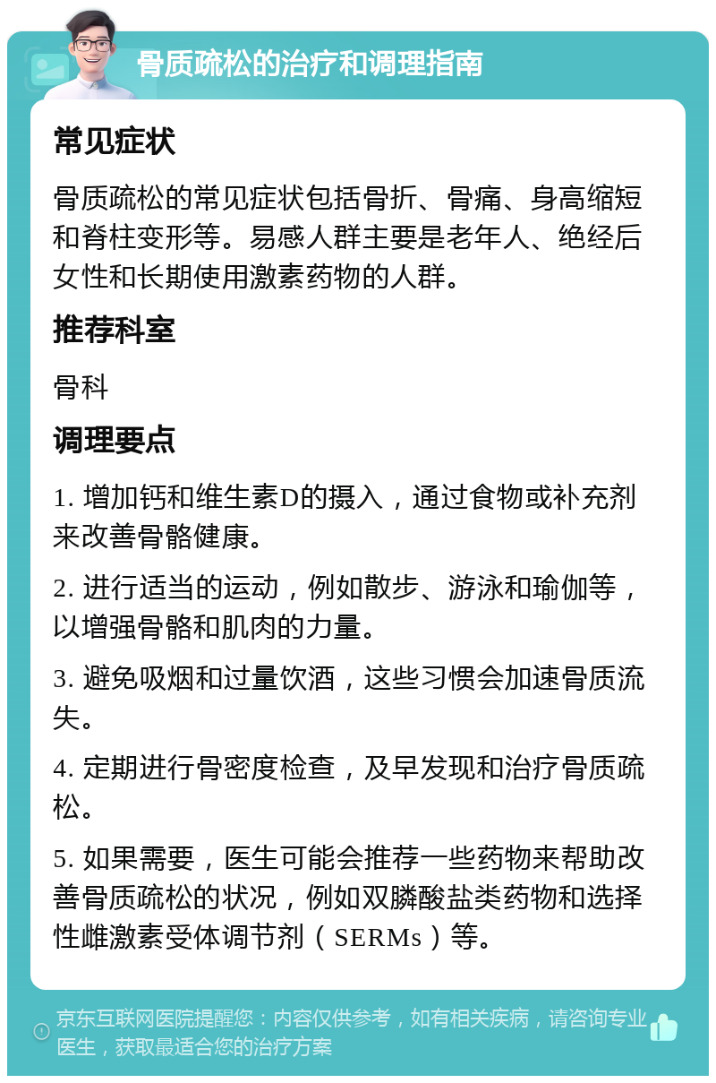 骨质疏松的治疗和调理指南 常见症状 骨质疏松的常见症状包括骨折、骨痛、身高缩短和脊柱变形等。易感人群主要是老年人、绝经后女性和长期使用激素药物的人群。 推荐科室 骨科 调理要点 1. 增加钙和维生素D的摄入，通过食物或补充剂来改善骨骼健康。 2. 进行适当的运动，例如散步、游泳和瑜伽等，以增强骨骼和肌肉的力量。 3. 避免吸烟和过量饮酒，这些习惯会加速骨质流失。 4. 定期进行骨密度检查，及早发现和治疗骨质疏松。 5. 如果需要，医生可能会推荐一些药物来帮助改善骨质疏松的状况，例如双膦酸盐类药物和选择性雌激素受体调节剂（SERMs）等。