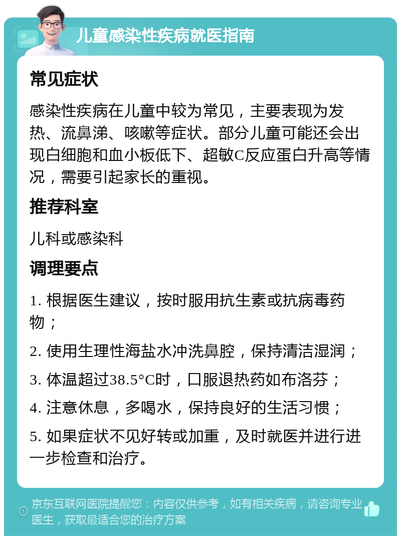 儿童感染性疾病就医指南 常见症状 感染性疾病在儿童中较为常见，主要表现为发热、流鼻涕、咳嗽等症状。部分儿童可能还会出现白细胞和血小板低下、超敏C反应蛋白升高等情况，需要引起家长的重视。 推荐科室 儿科或感染科 调理要点 1. 根据医生建议，按时服用抗生素或抗病毒药物； 2. 使用生理性海盐水冲洗鼻腔，保持清洁湿润； 3. 体温超过38.5°C时，口服退热药如布洛芬； 4. 注意休息，多喝水，保持良好的生活习惯； 5. 如果症状不见好转或加重，及时就医并进行进一步检查和治疗。