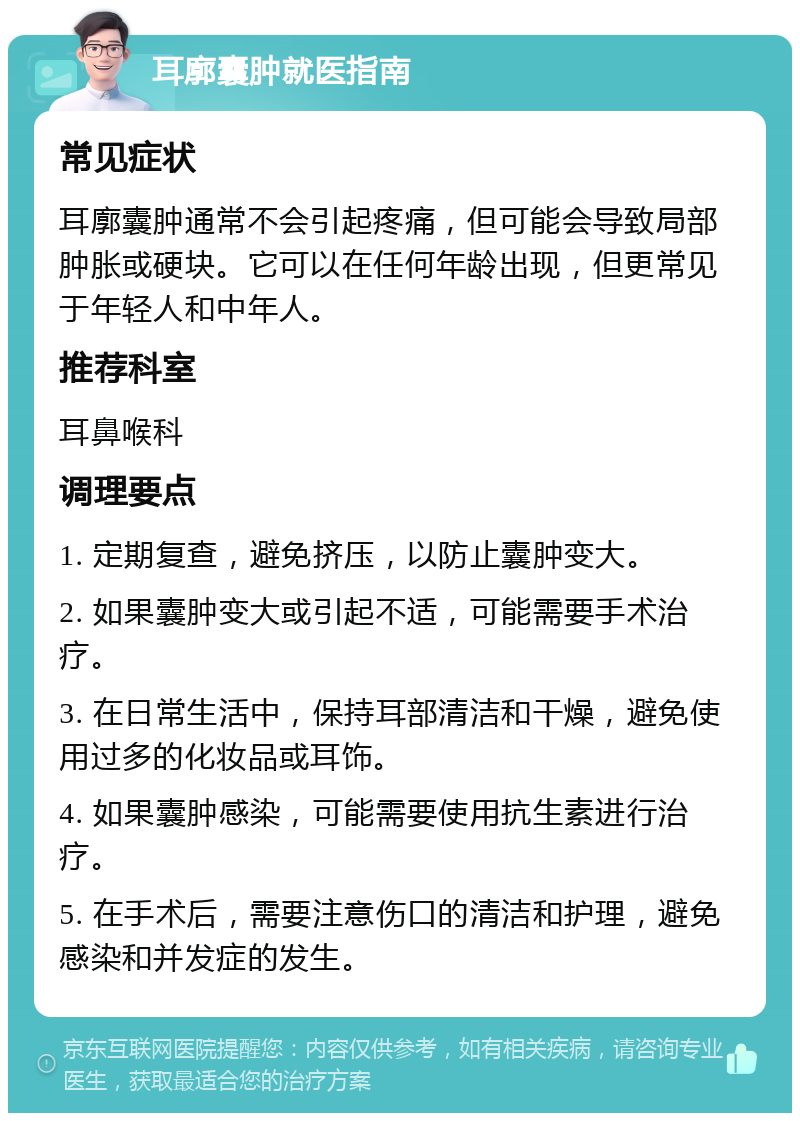 耳廓囊肿就医指南 常见症状 耳廓囊肿通常不会引起疼痛，但可能会导致局部肿胀或硬块。它可以在任何年龄出现，但更常见于年轻人和中年人。 推荐科室 耳鼻喉科 调理要点 1. 定期复查，避免挤压，以防止囊肿变大。 2. 如果囊肿变大或引起不适，可能需要手术治疗。 3. 在日常生活中，保持耳部清洁和干燥，避免使用过多的化妆品或耳饰。 4. 如果囊肿感染，可能需要使用抗生素进行治疗。 5. 在手术后，需要注意伤口的清洁和护理，避免感染和并发症的发生。