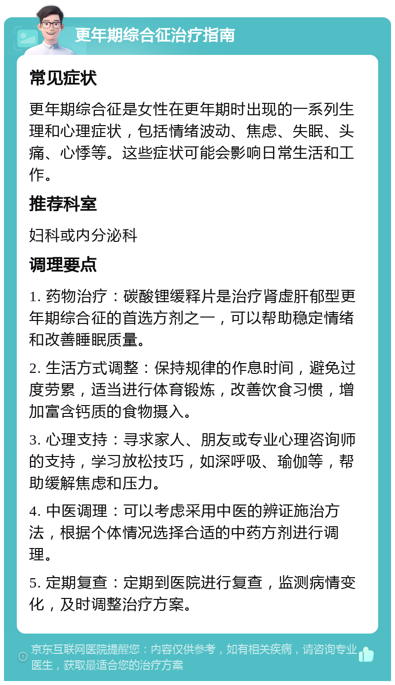 更年期综合征治疗指南 常见症状 更年期综合征是女性在更年期时出现的一系列生理和心理症状，包括情绪波动、焦虑、失眠、头痛、心悸等。这些症状可能会影响日常生活和工作。 推荐科室 妇科或内分泌科 调理要点 1. 药物治疗：碳酸锂缓释片是治疗肾虚肝郁型更年期综合征的首选方剂之一，可以帮助稳定情绪和改善睡眠质量。 2. 生活方式调整：保持规律的作息时间，避免过度劳累，适当进行体育锻炼，改善饮食习惯，增加富含钙质的食物摄入。 3. 心理支持：寻求家人、朋友或专业心理咨询师的支持，学习放松技巧，如深呼吸、瑜伽等，帮助缓解焦虑和压力。 4. 中医调理：可以考虑采用中医的辨证施治方法，根据个体情况选择合适的中药方剂进行调理。 5. 定期复查：定期到医院进行复查，监测病情变化，及时调整治疗方案。