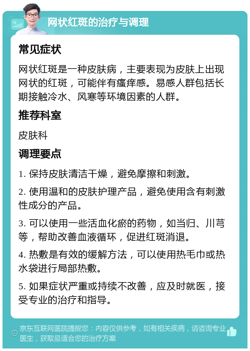 网状红斑的治疗与调理 常见症状 网状红斑是一种皮肤病，主要表现为皮肤上出现网状的红斑，可能伴有瘙痒感。易感人群包括长期接触冷水、风寒等环境因素的人群。 推荐科室 皮肤科 调理要点 1. 保持皮肤清洁干燥，避免摩擦和刺激。 2. 使用温和的皮肤护理产品，避免使用含有刺激性成分的产品。 3. 可以使用一些活血化瘀的药物，如当归、川芎等，帮助改善血液循环，促进红斑消退。 4. 热敷是有效的缓解方法，可以使用热毛巾或热水袋进行局部热敷。 5. 如果症状严重或持续不改善，应及时就医，接受专业的治疗和指导。