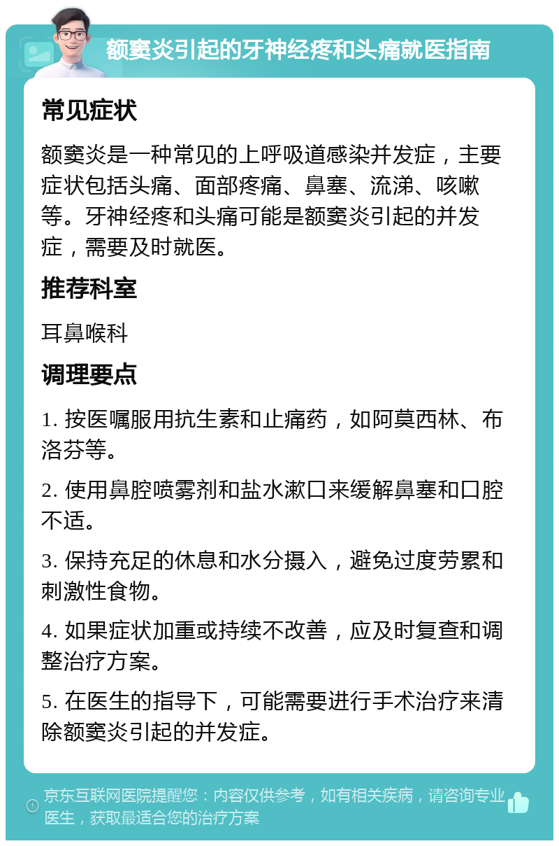 额窦炎引起的牙神经疼和头痛就医指南 常见症状 额窦炎是一种常见的上呼吸道感染并发症，主要症状包括头痛、面部疼痛、鼻塞、流涕、咳嗽等。牙神经疼和头痛可能是额窦炎引起的并发症，需要及时就医。 推荐科室 耳鼻喉科 调理要点 1. 按医嘱服用抗生素和止痛药，如阿莫西林、布洛芬等。 2. 使用鼻腔喷雾剂和盐水漱口来缓解鼻塞和口腔不适。 3. 保持充足的休息和水分摄入，避免过度劳累和刺激性食物。 4. 如果症状加重或持续不改善，应及时复查和调整治疗方案。 5. 在医生的指导下，可能需要进行手术治疗来清除额窦炎引起的并发症。