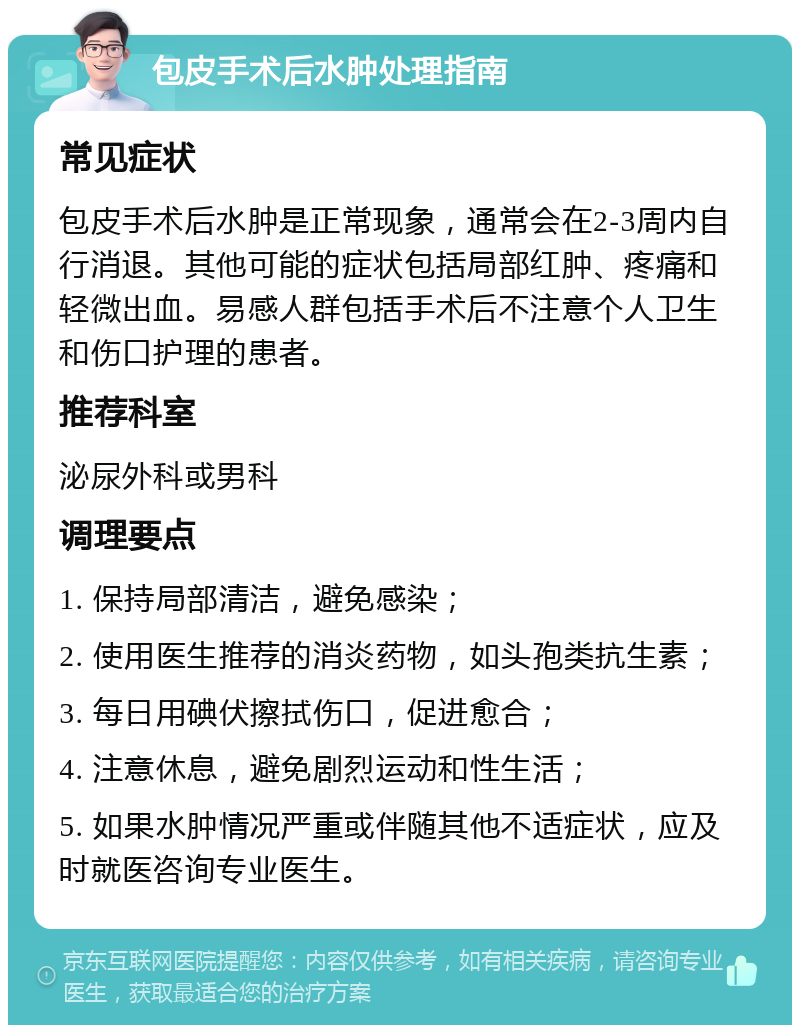 包皮手术后水肿处理指南 常见症状 包皮手术后水肿是正常现象，通常会在2-3周内自行消退。其他可能的症状包括局部红肿、疼痛和轻微出血。易感人群包括手术后不注意个人卫生和伤口护理的患者。 推荐科室 泌尿外科或男科 调理要点 1. 保持局部清洁，避免感染； 2. 使用医生推荐的消炎药物，如头孢类抗生素； 3. 每日用碘伏擦拭伤口，促进愈合； 4. 注意休息，避免剧烈运动和性生活； 5. 如果水肿情况严重或伴随其他不适症状，应及时就医咨询专业医生。