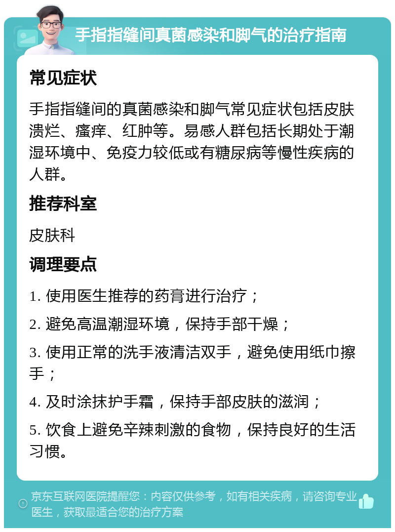 手指指缝间真菌感染和脚气的治疗指南 常见症状 手指指缝间的真菌感染和脚气常见症状包括皮肤溃烂、瘙痒、红肿等。易感人群包括长期处于潮湿环境中、免疫力较低或有糖尿病等慢性疾病的人群。 推荐科室 皮肤科 调理要点 1. 使用医生推荐的药膏进行治疗； 2. 避免高温潮湿环境，保持手部干燥； 3. 使用正常的洗手液清洁双手，避免使用纸巾擦手； 4. 及时涂抹护手霜，保持手部皮肤的滋润； 5. 饮食上避免辛辣刺激的食物，保持良好的生活习惯。