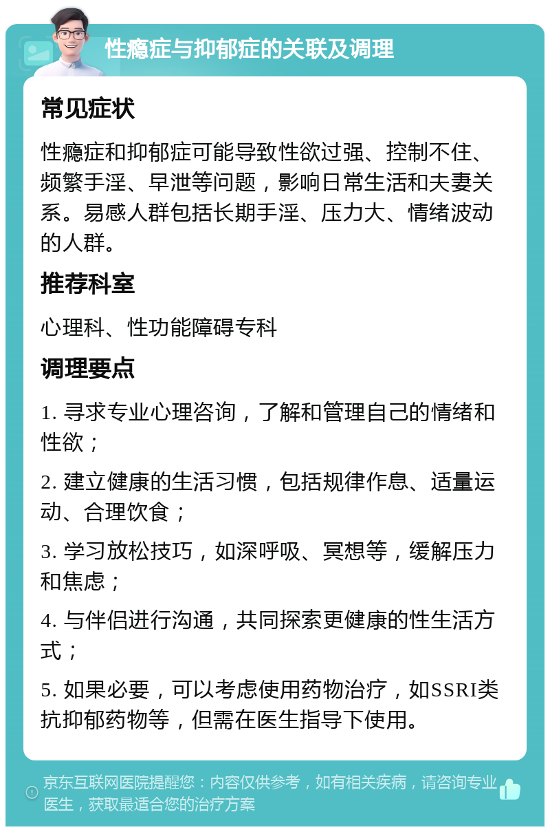 性瘾症与抑郁症的关联及调理 常见症状 性瘾症和抑郁症可能导致性欲过强、控制不住、频繁手淫、早泄等问题，影响日常生活和夫妻关系。易感人群包括长期手淫、压力大、情绪波动的人群。 推荐科室 心理科、性功能障碍专科 调理要点 1. 寻求专业心理咨询，了解和管理自己的情绪和性欲； 2. 建立健康的生活习惯，包括规律作息、适量运动、合理饮食； 3. 学习放松技巧，如深呼吸、冥想等，缓解压力和焦虑； 4. 与伴侣进行沟通，共同探索更健康的性生活方式； 5. 如果必要，可以考虑使用药物治疗，如SSRI类抗抑郁药物等，但需在医生指导下使用。