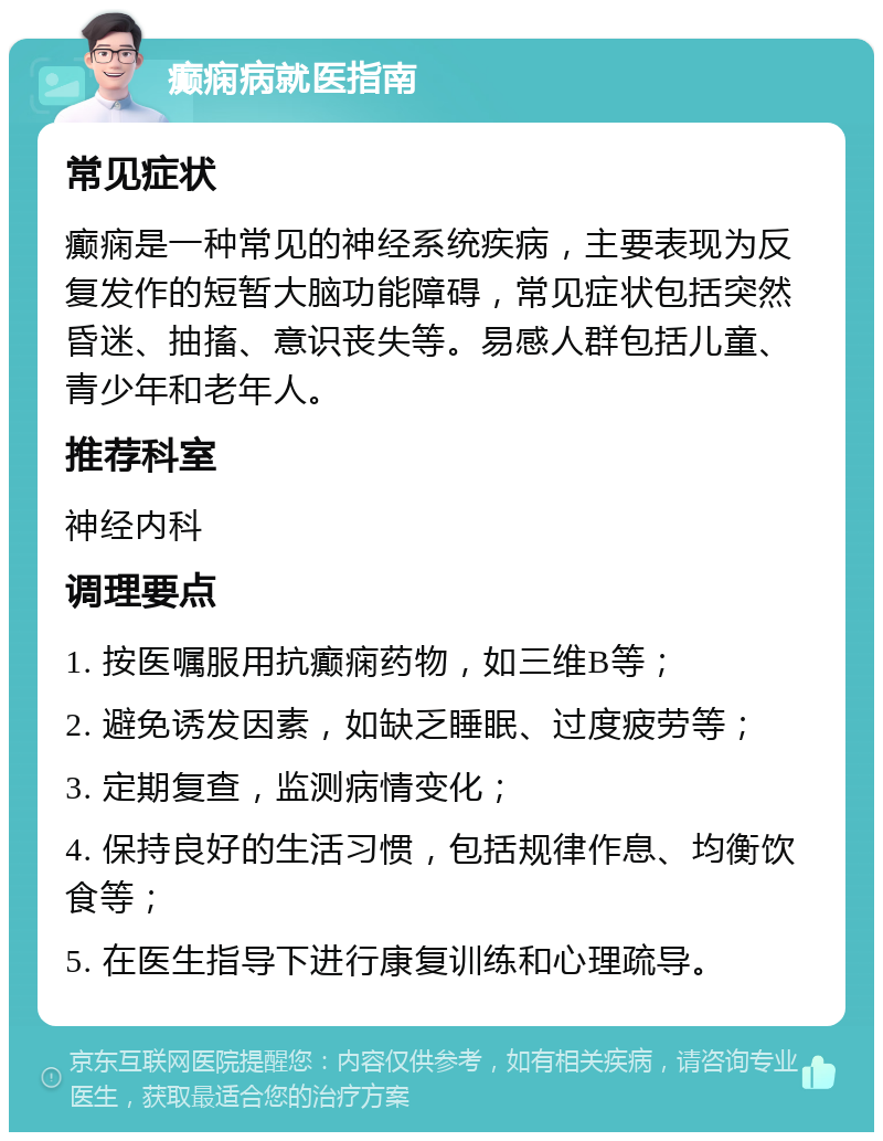 癫痫病就医指南 常见症状 癫痫是一种常见的神经系统疾病，主要表现为反复发作的短暂大脑功能障碍，常见症状包括突然昏迷、抽搐、意识丧失等。易感人群包括儿童、青少年和老年人。 推荐科室 神经内科 调理要点 1. 按医嘱服用抗癫痫药物，如三维B等； 2. 避免诱发因素，如缺乏睡眠、过度疲劳等； 3. 定期复查，监测病情变化； 4. 保持良好的生活习惯，包括规律作息、均衡饮食等； 5. 在医生指导下进行康复训练和心理疏导。