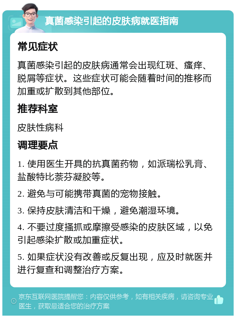 真菌感染引起的皮肤病就医指南 常见症状 真菌感染引起的皮肤病通常会出现红斑、瘙痒、脱屑等症状。这些症状可能会随着时间的推移而加重或扩散到其他部位。 推荐科室 皮肤性病科 调理要点 1. 使用医生开具的抗真菌药物，如派瑞松乳膏、盐酸特比萘芬凝胶等。 2. 避免与可能携带真菌的宠物接触。 3. 保持皮肤清洁和干燥，避免潮湿环境。 4. 不要过度搔抓或摩擦受感染的皮肤区域，以免引起感染扩散或加重症状。 5. 如果症状没有改善或反复出现，应及时就医并进行复查和调整治疗方案。