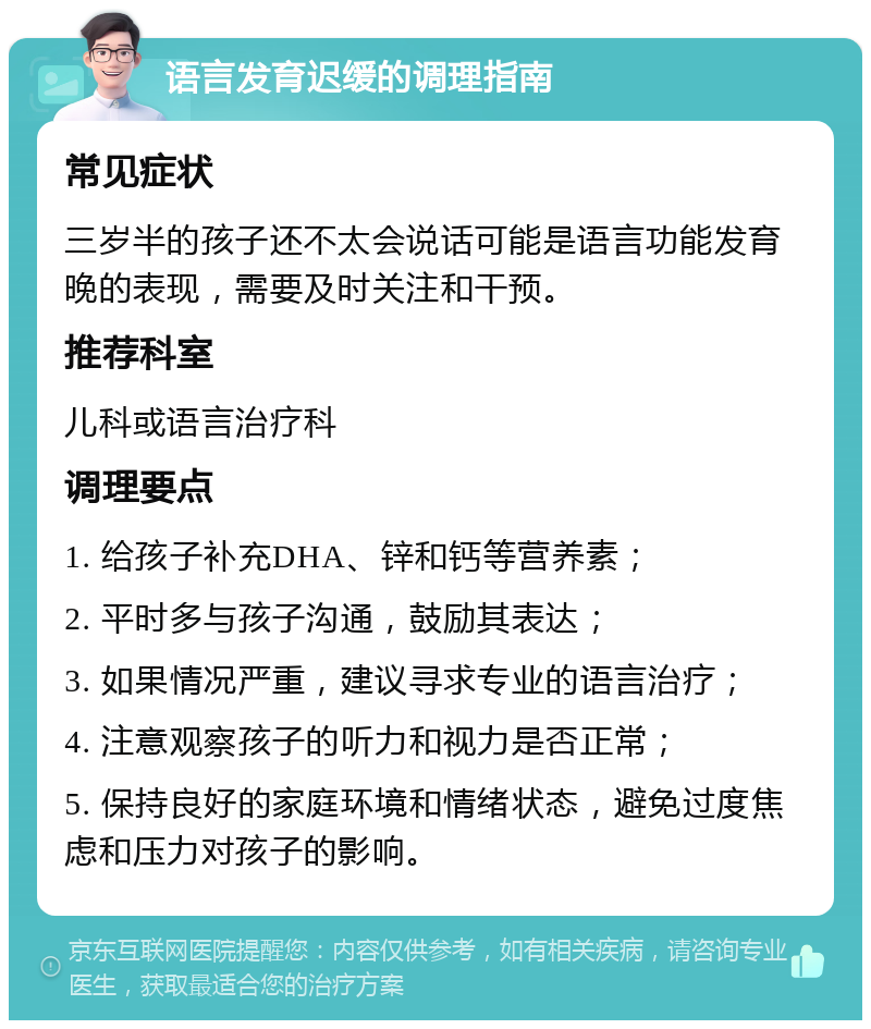 语言发育迟缓的调理指南 常见症状 三岁半的孩子还不太会说话可能是语言功能发育晚的表现，需要及时关注和干预。 推荐科室 儿科或语言治疗科 调理要点 1. 给孩子补充DHA、锌和钙等营养素； 2. 平时多与孩子沟通，鼓励其表达； 3. 如果情况严重，建议寻求专业的语言治疗； 4. 注意观察孩子的听力和视力是否正常； 5. 保持良好的家庭环境和情绪状态，避免过度焦虑和压力对孩子的影响。