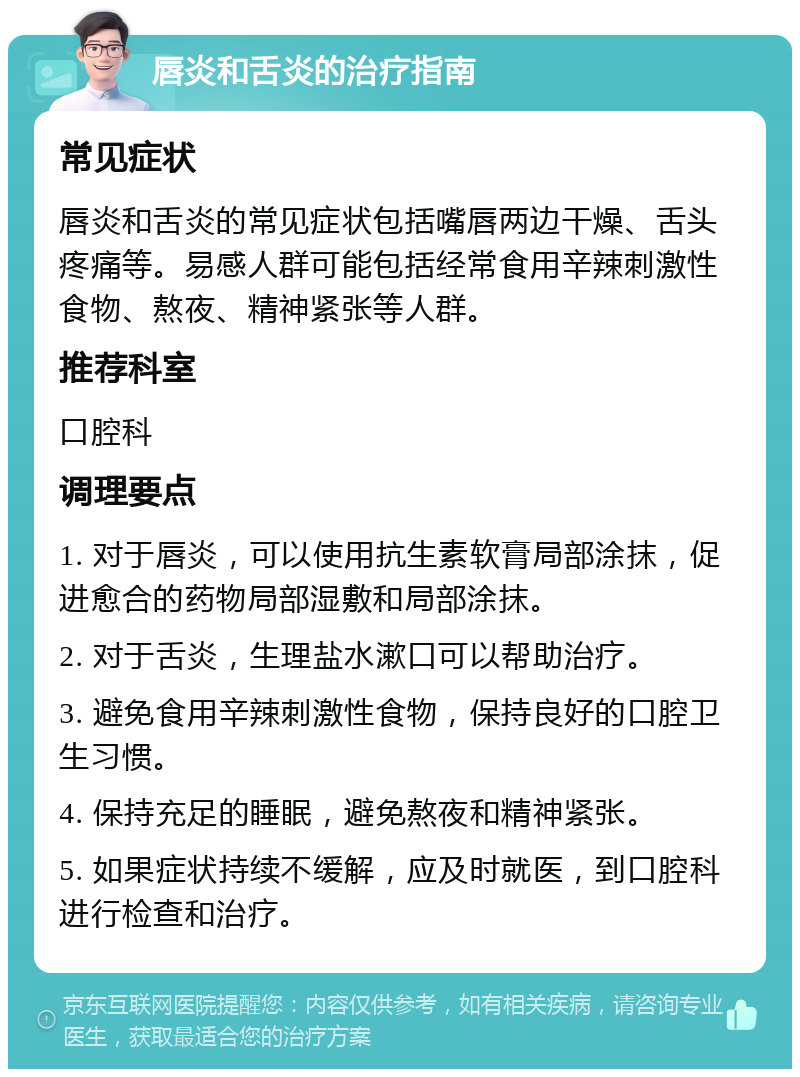 唇炎和舌炎的治疗指南 常见症状 唇炎和舌炎的常见症状包括嘴唇两边干燥、舌头疼痛等。易感人群可能包括经常食用辛辣刺激性食物、熬夜、精神紧张等人群。 推荐科室 口腔科 调理要点 1. 对于唇炎，可以使用抗生素软膏局部涂抹，促进愈合的药物局部湿敷和局部涂抹。 2. 对于舌炎，生理盐水漱口可以帮助治疗。 3. 避免食用辛辣刺激性食物，保持良好的口腔卫生习惯。 4. 保持充足的睡眠，避免熬夜和精神紧张。 5. 如果症状持续不缓解，应及时就医，到口腔科进行检查和治疗。