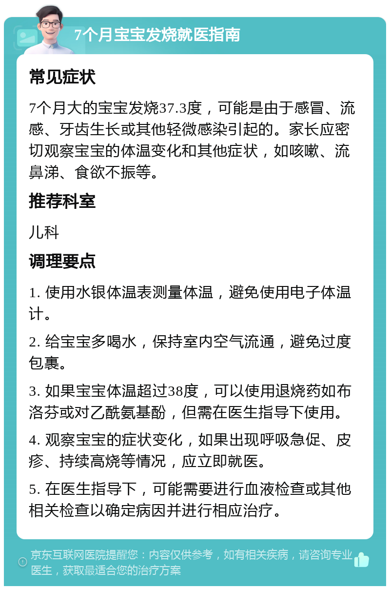 7个月宝宝发烧就医指南 常见症状 7个月大的宝宝发烧37.3度，可能是由于感冒、流感、牙齿生长或其他轻微感染引起的。家长应密切观察宝宝的体温变化和其他症状，如咳嗽、流鼻涕、食欲不振等。 推荐科室 儿科 调理要点 1. 使用水银体温表测量体温，避免使用电子体温计。 2. 给宝宝多喝水，保持室内空气流通，避免过度包裹。 3. 如果宝宝体温超过38度，可以使用退烧药如布洛芬或对乙酰氨基酚，但需在医生指导下使用。 4. 观察宝宝的症状变化，如果出现呼吸急促、皮疹、持续高烧等情况，应立即就医。 5. 在医生指导下，可能需要进行血液检查或其他相关检查以确定病因并进行相应治疗。