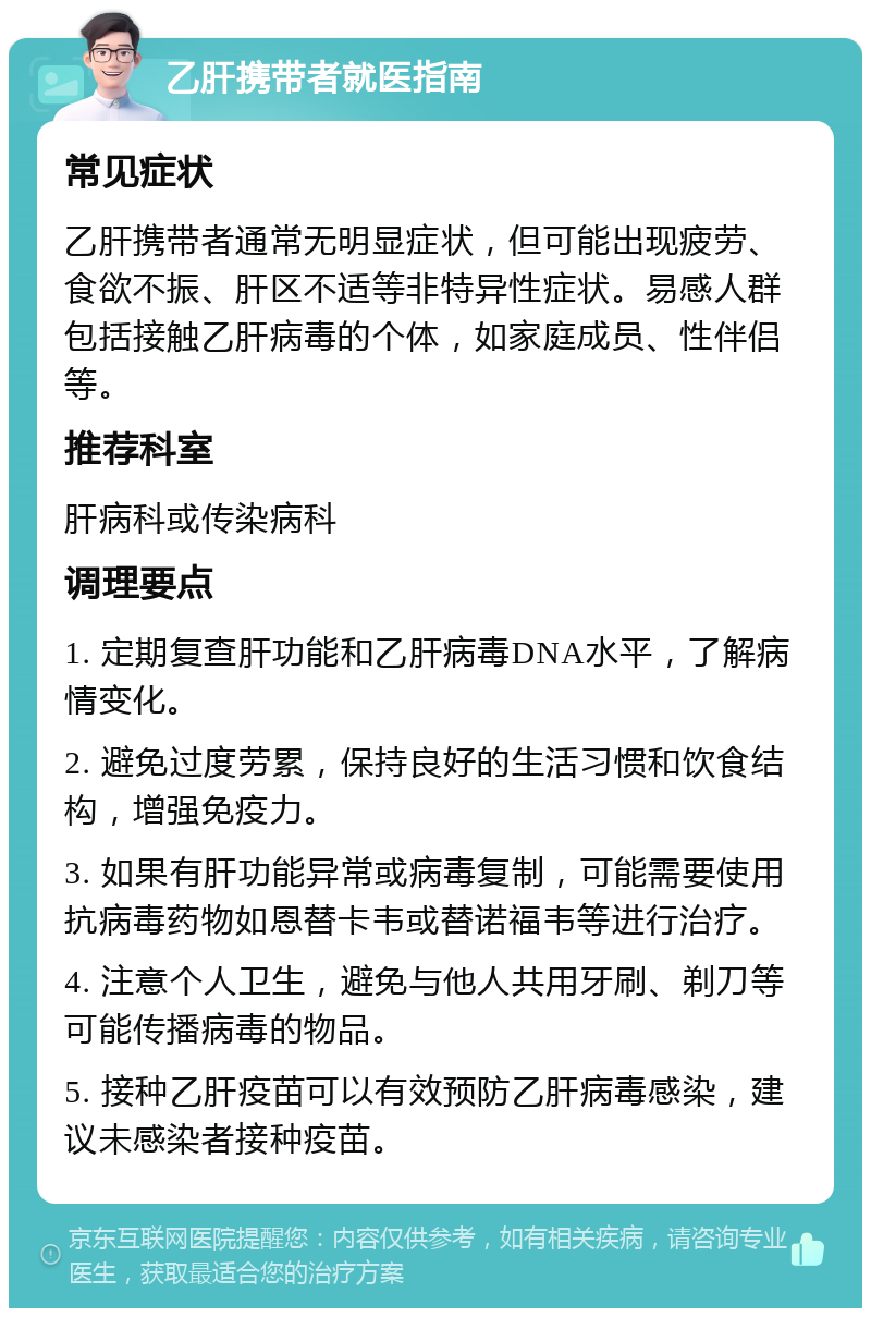 乙肝携带者就医指南 常见症状 乙肝携带者通常无明显症状，但可能出现疲劳、食欲不振、肝区不适等非特异性症状。易感人群包括接触乙肝病毒的个体，如家庭成员、性伴侣等。 推荐科室 肝病科或传染病科 调理要点 1. 定期复查肝功能和乙肝病毒DNA水平，了解病情变化。 2. 避免过度劳累，保持良好的生活习惯和饮食结构，增强免疫力。 3. 如果有肝功能异常或病毒复制，可能需要使用抗病毒药物如恩替卡韦或替诺福韦等进行治疗。 4. 注意个人卫生，避免与他人共用牙刷、剃刀等可能传播病毒的物品。 5. 接种乙肝疫苗可以有效预防乙肝病毒感染，建议未感染者接种疫苗。