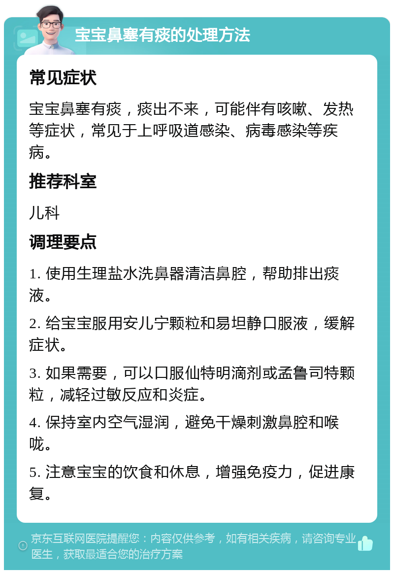 宝宝鼻塞有痰的处理方法 常见症状 宝宝鼻塞有痰，痰出不来，可能伴有咳嗽、发热等症状，常见于上呼吸道感染、病毒感染等疾病。 推荐科室 儿科 调理要点 1. 使用生理盐水洗鼻器清洁鼻腔，帮助排出痰液。 2. 给宝宝服用安儿宁颗粒和易坦静口服液，缓解症状。 3. 如果需要，可以口服仙特明滴剂或孟鲁司特颗粒，减轻过敏反应和炎症。 4. 保持室内空气湿润，避免干燥刺激鼻腔和喉咙。 5. 注意宝宝的饮食和休息，增强免疫力，促进康复。