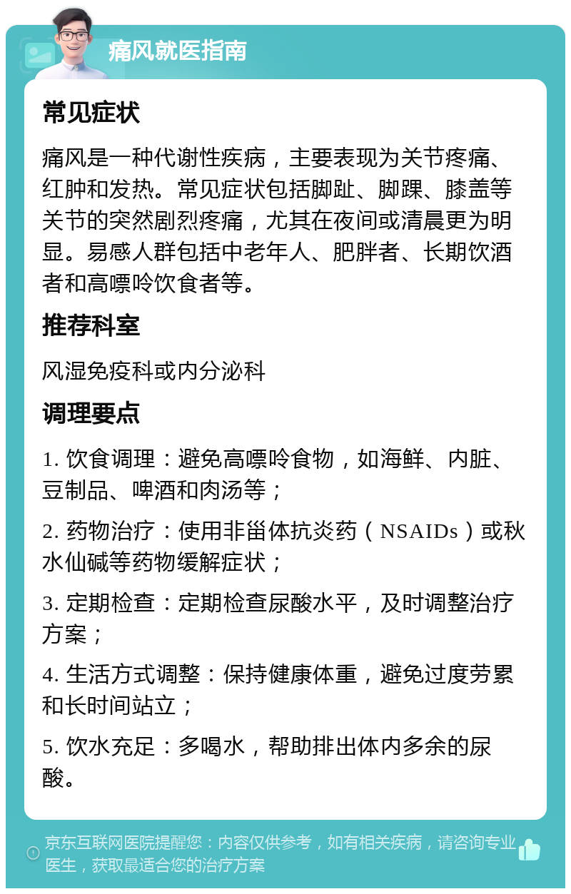 痛风就医指南 常见症状 痛风是一种代谢性疾病，主要表现为关节疼痛、红肿和发热。常见症状包括脚趾、脚踝、膝盖等关节的突然剧烈疼痛，尤其在夜间或清晨更为明显。易感人群包括中老年人、肥胖者、长期饮酒者和高嘌呤饮食者等。 推荐科室 风湿免疫科或内分泌科 调理要点 1. 饮食调理：避免高嘌呤食物，如海鲜、内脏、豆制品、啤酒和肉汤等； 2. 药物治疗：使用非甾体抗炎药（NSAIDs）或秋水仙碱等药物缓解症状； 3. 定期检查：定期检查尿酸水平，及时调整治疗方案； 4. 生活方式调整：保持健康体重，避免过度劳累和长时间站立； 5. 饮水充足：多喝水，帮助排出体内多余的尿酸。