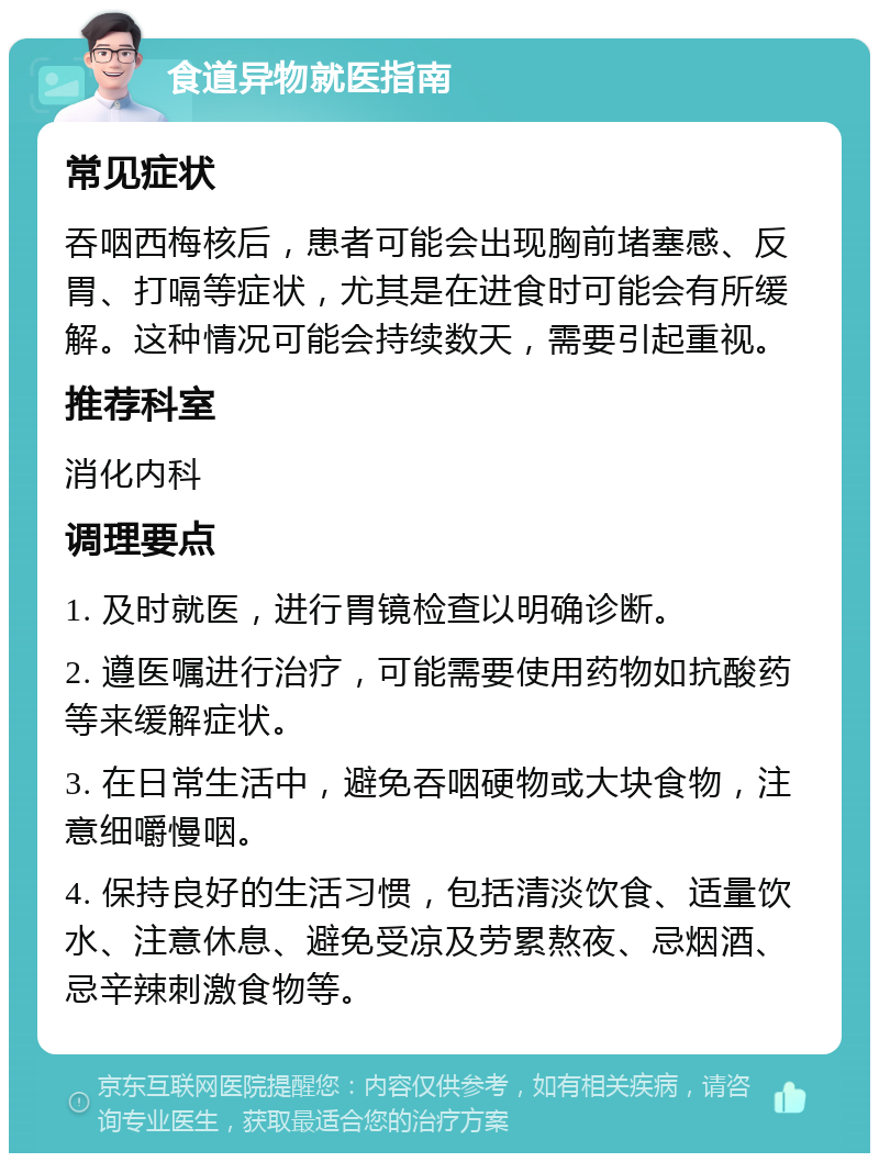 食道异物就医指南 常见症状 吞咽西梅核后，患者可能会出现胸前堵塞感、反胃、打嗝等症状，尤其是在进食时可能会有所缓解。这种情况可能会持续数天，需要引起重视。 推荐科室 消化内科 调理要点 1. 及时就医，进行胃镜检查以明确诊断。 2. 遵医嘱进行治疗，可能需要使用药物如抗酸药等来缓解症状。 3. 在日常生活中，避免吞咽硬物或大块食物，注意细嚼慢咽。 4. 保持良好的生活习惯，包括清淡饮食、适量饮水、注意休息、避免受凉及劳累熬夜、忌烟酒、忌辛辣刺激食物等。