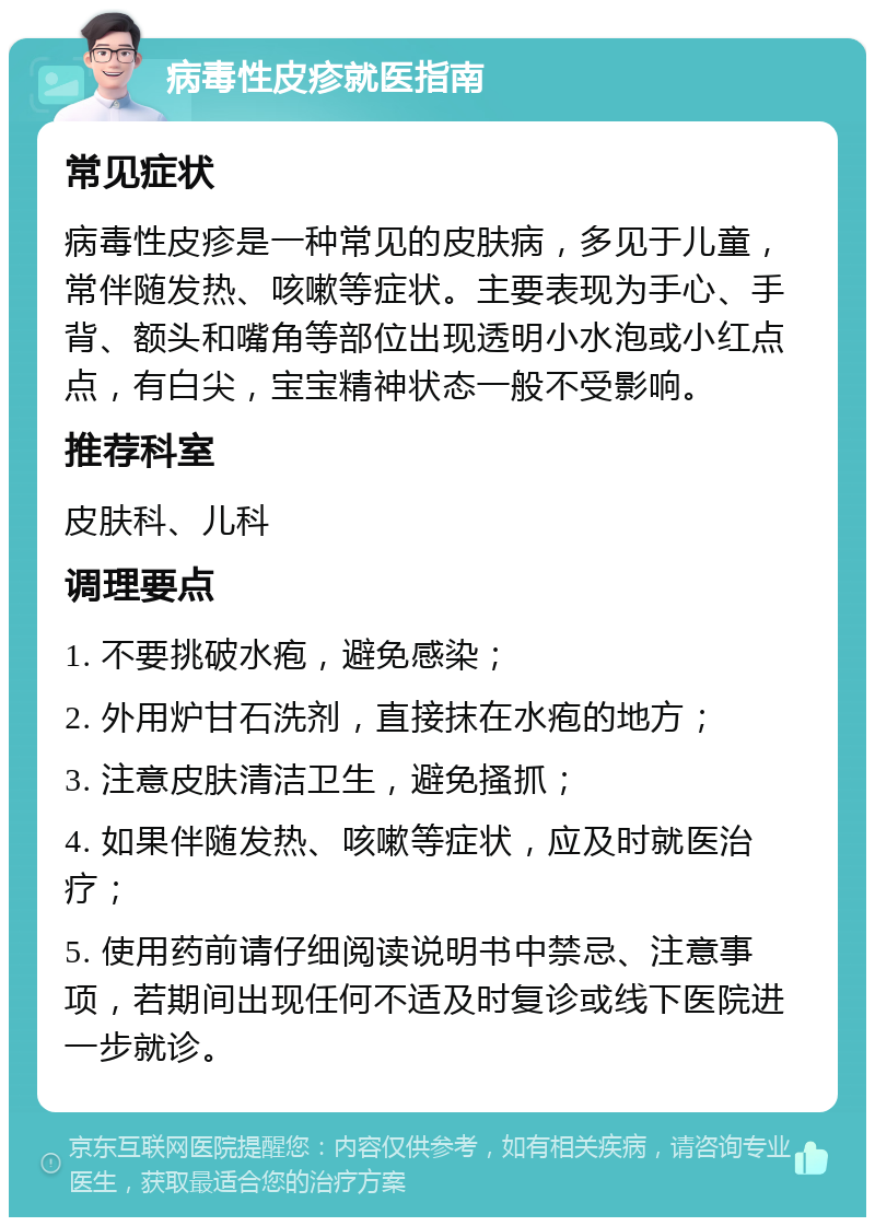 病毒性皮疹就医指南 常见症状 病毒性皮疹是一种常见的皮肤病，多见于儿童，常伴随发热、咳嗽等症状。主要表现为手心、手背、额头和嘴角等部位出现透明小水泡或小红点点，有白尖，宝宝精神状态一般不受影响。 推荐科室 皮肤科、儿科 调理要点 1. 不要挑破水疱，避免感染； 2. 外用炉甘石洗剂，直接抹在水疱的地方； 3. 注意皮肤清洁卫生，避免搔抓； 4. 如果伴随发热、咳嗽等症状，应及时就医治疗； 5. 使用药前请仔细阅读说明书中禁忌、注意事项，若期间出现任何不适及时复诊或线下医院进一步就诊。