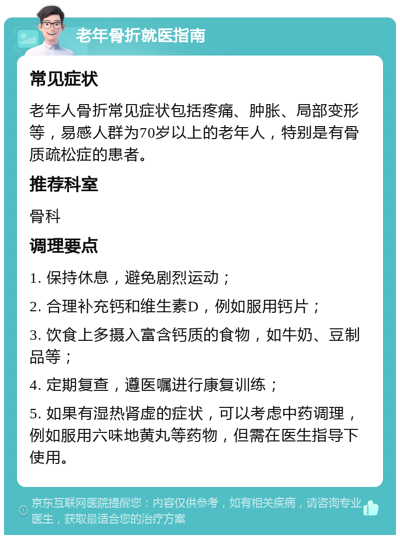 老年骨折就医指南 常见症状 老年人骨折常见症状包括疼痛、肿胀、局部变形等，易感人群为70岁以上的老年人，特别是有骨质疏松症的患者。 推荐科室 骨科 调理要点 1. 保持休息，避免剧烈运动； 2. 合理补充钙和维生素D，例如服用钙片； 3. 饮食上多摄入富含钙质的食物，如牛奶、豆制品等； 4. 定期复查，遵医嘱进行康复训练； 5. 如果有湿热肾虚的症状，可以考虑中药调理，例如服用六味地黄丸等药物，但需在医生指导下使用。