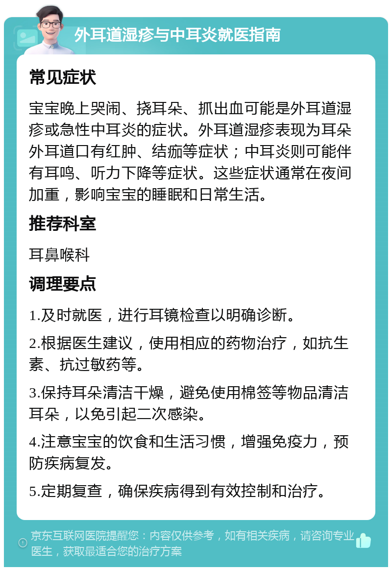 外耳道湿疹与中耳炎就医指南 常见症状 宝宝晚上哭闹、挠耳朵、抓出血可能是外耳道湿疹或急性中耳炎的症状。外耳道湿疹表现为耳朵外耳道口有红肿、结痂等症状；中耳炎则可能伴有耳鸣、听力下降等症状。这些症状通常在夜间加重，影响宝宝的睡眠和日常生活。 推荐科室 耳鼻喉科 调理要点 1.及时就医，进行耳镜检查以明确诊断。 2.根据医生建议，使用相应的药物治疗，如抗生素、抗过敏药等。 3.保持耳朵清洁干燥，避免使用棉签等物品清洁耳朵，以免引起二次感染。 4.注意宝宝的饮食和生活习惯，增强免疫力，预防疾病复发。 5.定期复查，确保疾病得到有效控制和治疗。