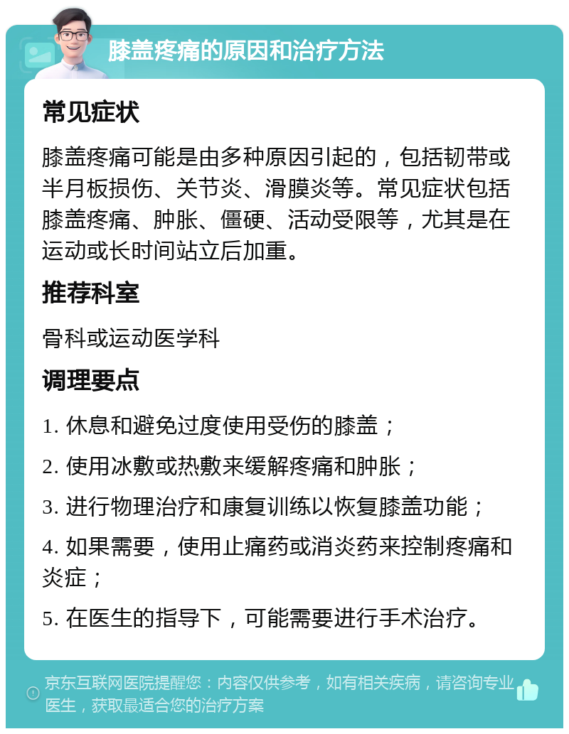 膝盖疼痛的原因和治疗方法 常见症状 膝盖疼痛可能是由多种原因引起的，包括韧带或半月板损伤、关节炎、滑膜炎等。常见症状包括膝盖疼痛、肿胀、僵硬、活动受限等，尤其是在运动或长时间站立后加重。 推荐科室 骨科或运动医学科 调理要点 1. 休息和避免过度使用受伤的膝盖； 2. 使用冰敷或热敷来缓解疼痛和肿胀； 3. 进行物理治疗和康复训练以恢复膝盖功能； 4. 如果需要，使用止痛药或消炎药来控制疼痛和炎症； 5. 在医生的指导下，可能需要进行手术治疗。