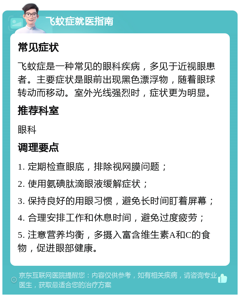 飞蚊症就医指南 常见症状 飞蚊症是一种常见的眼科疾病，多见于近视眼患者。主要症状是眼前出现黑色漂浮物，随着眼球转动而移动。室外光线强烈时，症状更为明显。 推荐科室 眼科 调理要点 1. 定期检查眼底，排除视网膜问题； 2. 使用氨碘肽滴眼液缓解症状； 3. 保持良好的用眼习惯，避免长时间盯着屏幕； 4. 合理安排工作和休息时间，避免过度疲劳； 5. 注意营养均衡，多摄入富含维生素A和C的食物，促进眼部健康。