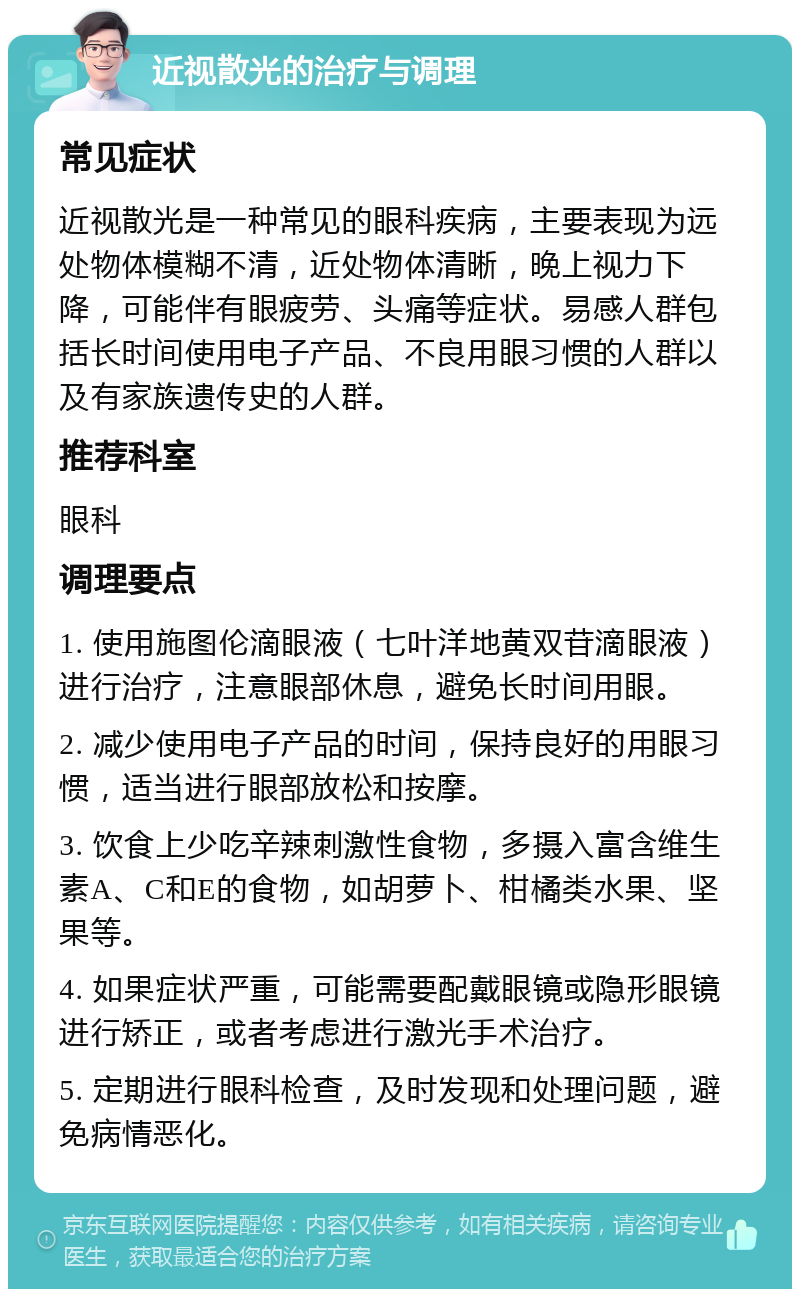 近视散光的治疗与调理 常见症状 近视散光是一种常见的眼科疾病，主要表现为远处物体模糊不清，近处物体清晰，晚上视力下降，可能伴有眼疲劳、头痛等症状。易感人群包括长时间使用电子产品、不良用眼习惯的人群以及有家族遗传史的人群。 推荐科室 眼科 调理要点 1. 使用施图伦滴眼液（七叶洋地黄双苷滴眼液）进行治疗，注意眼部休息，避免长时间用眼。 2. 减少使用电子产品的时间，保持良好的用眼习惯，适当进行眼部放松和按摩。 3. 饮食上少吃辛辣刺激性食物，多摄入富含维生素A、C和E的食物，如胡萝卜、柑橘类水果、坚果等。 4. 如果症状严重，可能需要配戴眼镜或隐形眼镜进行矫正，或者考虑进行激光手术治疗。 5. 定期进行眼科检查，及时发现和处理问题，避免病情恶化。