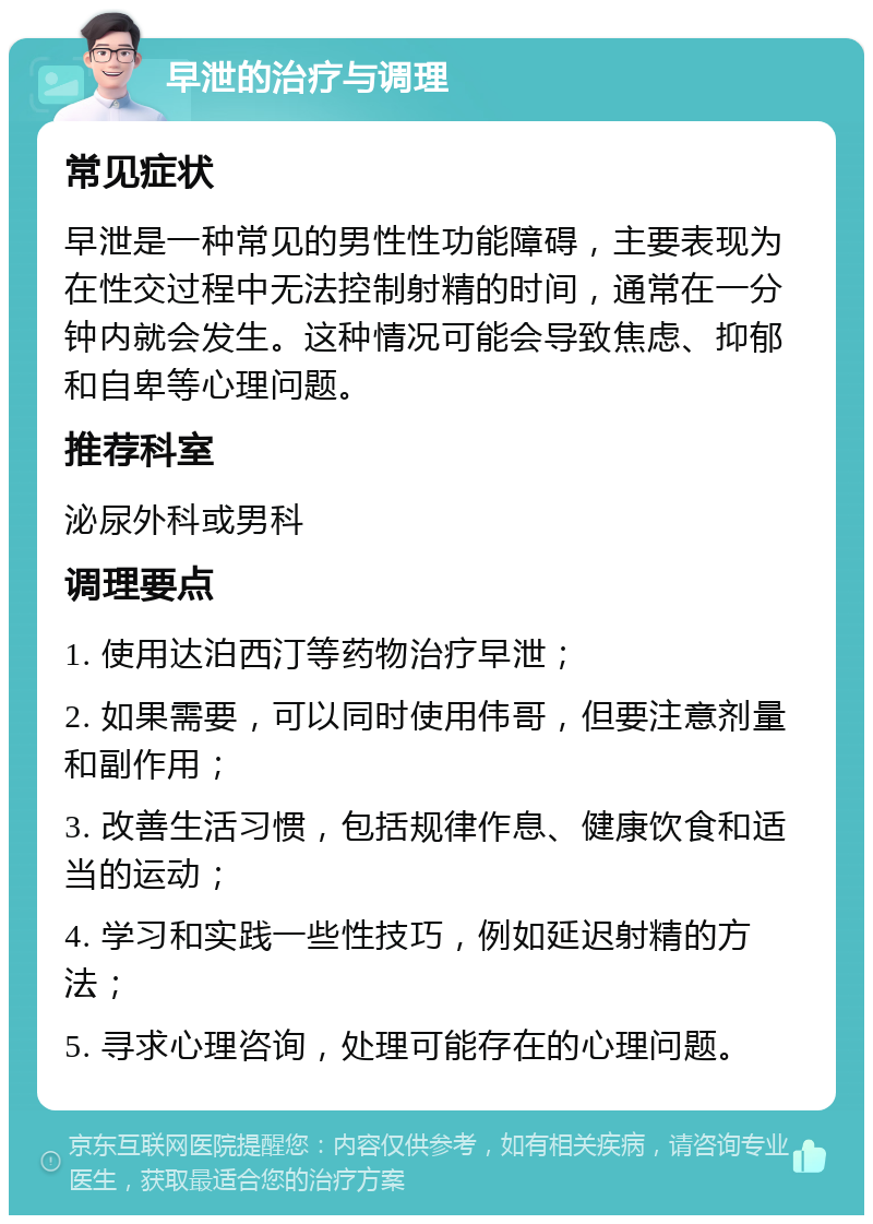 早泄的治疗与调理 常见症状 早泄是一种常见的男性性功能障碍，主要表现为在性交过程中无法控制射精的时间，通常在一分钟内就会发生。这种情况可能会导致焦虑、抑郁和自卑等心理问题。 推荐科室 泌尿外科或男科 调理要点 1. 使用达泊西汀等药物治疗早泄； 2. 如果需要，可以同时使用伟哥，但要注意剂量和副作用； 3. 改善生活习惯，包括规律作息、健康饮食和适当的运动； 4. 学习和实践一些性技巧，例如延迟射精的方法； 5. 寻求心理咨询，处理可能存在的心理问题。