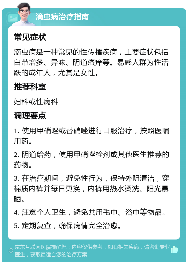 滴虫病治疗指南 常见症状 滴虫病是一种常见的性传播疾病，主要症状包括白带增多、异味、阴道瘙痒等。易感人群为性活跃的成年人，尤其是女性。 推荐科室 妇科或性病科 调理要点 1. 使用甲硝唑或替硝唑进行口服治疗，按照医嘱用药。 2. 阴道给药，使用甲硝唑栓剂或其他医生推荐的药物。 3. 在治疗期间，避免性行为，保持外阴清洁，穿棉质内裤并每日更换，内裤用热水烫洗、阳光暴晒。 4. 注意个人卫生，避免共用毛巾、浴巾等物品。 5. 定期复查，确保病情完全治愈。