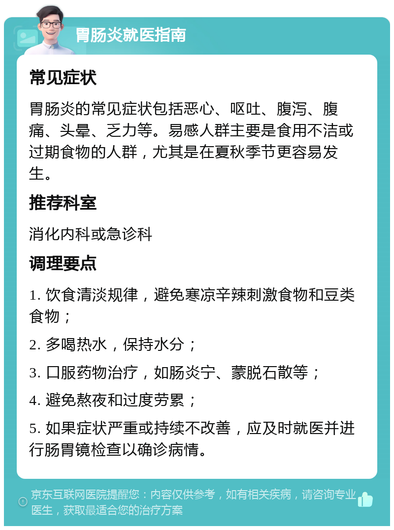 胃肠炎就医指南 常见症状 胃肠炎的常见症状包括恶心、呕吐、腹泻、腹痛、头晕、乏力等。易感人群主要是食用不洁或过期食物的人群，尤其是在夏秋季节更容易发生。 推荐科室 消化内科或急诊科 调理要点 1. 饮食清淡规律，避免寒凉辛辣刺激食物和豆类食物； 2. 多喝热水，保持水分； 3. 口服药物治疗，如肠炎宁、蒙脱石散等； 4. 避免熬夜和过度劳累； 5. 如果症状严重或持续不改善，应及时就医并进行肠胃镜检查以确诊病情。