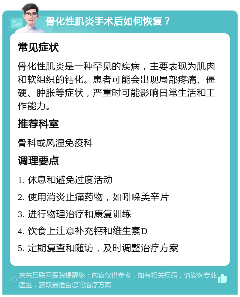 骨化性肌炎手术后如何恢复？ 常见症状 骨化性肌炎是一种罕见的疾病，主要表现为肌肉和软组织的钙化。患者可能会出现局部疼痛、僵硬、肿胀等症状，严重时可能影响日常生活和工作能力。 推荐科室 骨科或风湿免疫科 调理要点 1. 休息和避免过度活动 2. 使用消炎止痛药物，如吲哚美辛片 3. 进行物理治疗和康复训练 4. 饮食上注意补充钙和维生素D 5. 定期复查和随访，及时调整治疗方案