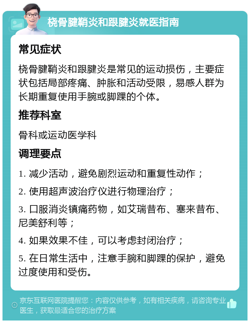 桡骨腱鞘炎和跟腱炎就医指南 常见症状 桡骨腱鞘炎和跟腱炎是常见的运动损伤，主要症状包括局部疼痛、肿胀和活动受限，易感人群为长期重复使用手腕或脚踝的个体。 推荐科室 骨科或运动医学科 调理要点 1. 减少活动，避免剧烈运动和重复性动作； 2. 使用超声波治疗仪进行物理治疗； 3. 口服消炎镇痛药物，如艾瑞昔布、塞来昔布、尼美舒利等； 4. 如果效果不佳，可以考虑封闭治疗； 5. 在日常生活中，注意手腕和脚踝的保护，避免过度使用和受伤。