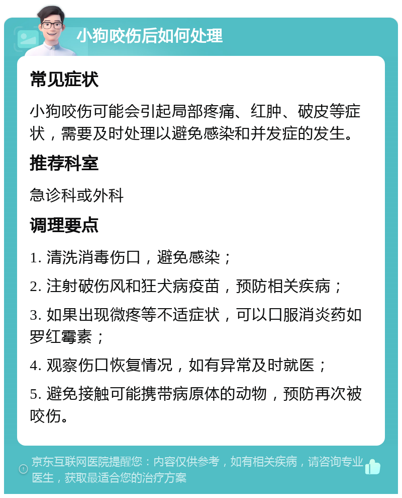 小狗咬伤后如何处理 常见症状 小狗咬伤可能会引起局部疼痛、红肿、破皮等症状，需要及时处理以避免感染和并发症的发生。 推荐科室 急诊科或外科 调理要点 1. 清洗消毒伤口，避免感染； 2. 注射破伤风和狂犬病疫苗，预防相关疾病； 3. 如果出现微疼等不适症状，可以口服消炎药如罗红霉素； 4. 观察伤口恢复情况，如有异常及时就医； 5. 避免接触可能携带病原体的动物，预防再次被咬伤。