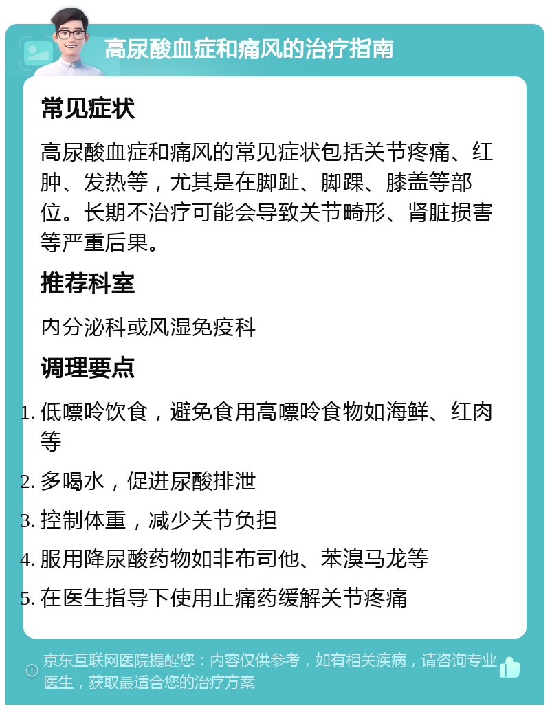 高尿酸血症和痛风的治疗指南 常见症状 高尿酸血症和痛风的常见症状包括关节疼痛、红肿、发热等，尤其是在脚趾、脚踝、膝盖等部位。长期不治疗可能会导致关节畸形、肾脏损害等严重后果。 推荐科室 内分泌科或风湿免疫科 调理要点 低嘌呤饮食，避免食用高嘌呤食物如海鲜、红肉等 多喝水，促进尿酸排泄 控制体重，减少关节负担 服用降尿酸药物如非布司他、苯溴马龙等 在医生指导下使用止痛药缓解关节疼痛