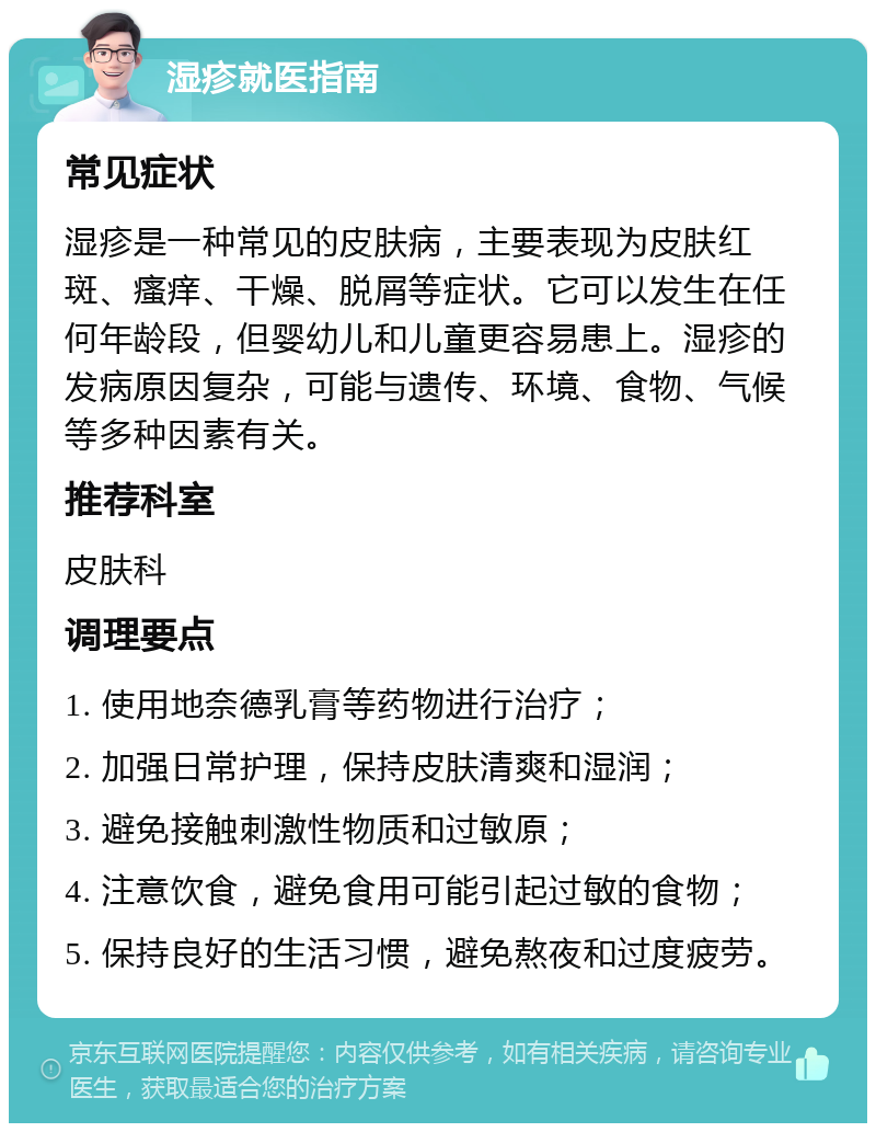 湿疹就医指南 常见症状 湿疹是一种常见的皮肤病，主要表现为皮肤红斑、瘙痒、干燥、脱屑等症状。它可以发生在任何年龄段，但婴幼儿和儿童更容易患上。湿疹的发病原因复杂，可能与遗传、环境、食物、气候等多种因素有关。 推荐科室 皮肤科 调理要点 1. 使用地奈德乳膏等药物进行治疗； 2. 加强日常护理，保持皮肤清爽和湿润； 3. 避免接触刺激性物质和过敏原； 4. 注意饮食，避免食用可能引起过敏的食物； 5. 保持良好的生活习惯，避免熬夜和过度疲劳。