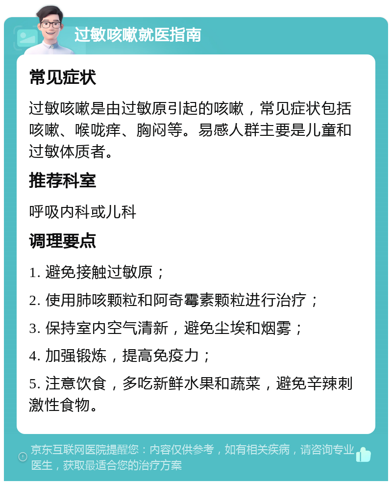 过敏咳嗽就医指南 常见症状 过敏咳嗽是由过敏原引起的咳嗽，常见症状包括咳嗽、喉咙痒、胸闷等。易感人群主要是儿童和过敏体质者。 推荐科室 呼吸内科或儿科 调理要点 1. 避免接触过敏原； 2. 使用肺咳颗粒和阿奇霉素颗粒进行治疗； 3. 保持室内空气清新，避免尘埃和烟雾； 4. 加强锻炼，提高免疫力； 5. 注意饮食，多吃新鲜水果和蔬菜，避免辛辣刺激性食物。