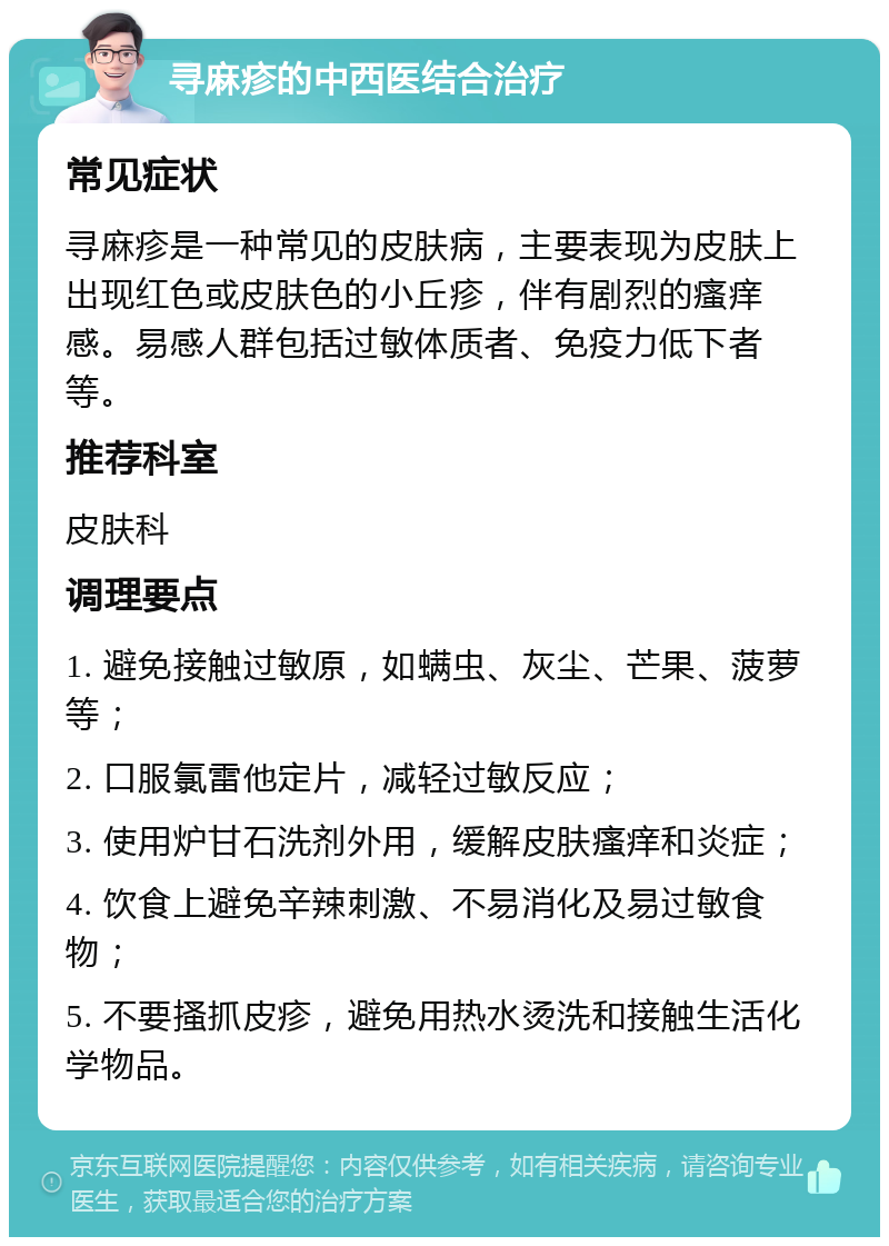 寻麻疹的中西医结合治疗 常见症状 寻麻疹是一种常见的皮肤病，主要表现为皮肤上出现红色或皮肤色的小丘疹，伴有剧烈的瘙痒感。易感人群包括过敏体质者、免疫力低下者等。 推荐科室 皮肤科 调理要点 1. 避免接触过敏原，如螨虫、灰尘、芒果、菠萝等； 2. 口服氯雷他定片，减轻过敏反应； 3. 使用炉甘石洗剂外用，缓解皮肤瘙痒和炎症； 4. 饮食上避免辛辣刺激、不易消化及易过敏食物； 5. 不要搔抓皮疹，避免用热水烫洗和接触生活化学物品。