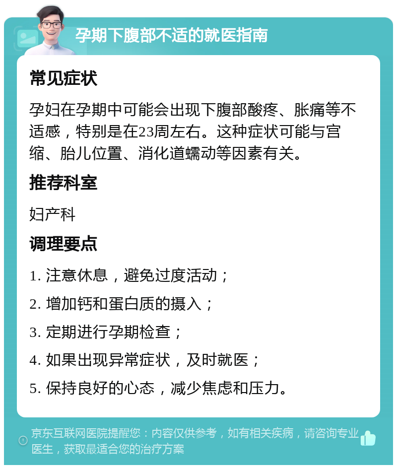 孕期下腹部不适的就医指南 常见症状 孕妇在孕期中可能会出现下腹部酸疼、胀痛等不适感，特别是在23周左右。这种症状可能与宫缩、胎儿位置、消化道蠕动等因素有关。 推荐科室 妇产科 调理要点 1. 注意休息，避免过度活动； 2. 增加钙和蛋白质的摄入； 3. 定期进行孕期检查； 4. 如果出现异常症状，及时就医； 5. 保持良好的心态，减少焦虑和压力。