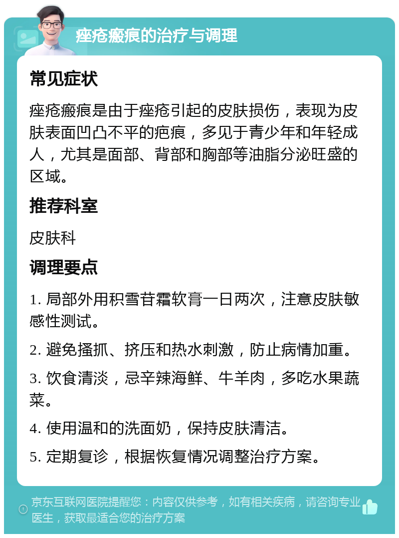 痤疮瘢痕的治疗与调理 常见症状 痤疮瘢痕是由于痤疮引起的皮肤损伤，表现为皮肤表面凹凸不平的疤痕，多见于青少年和年轻成人，尤其是面部、背部和胸部等油脂分泌旺盛的区域。 推荐科室 皮肤科 调理要点 1. 局部外用积雪苷霜软膏一日两次，注意皮肤敏感性测试。 2. 避免搔抓、挤压和热水刺激，防止病情加重。 3. 饮食清淡，忌辛辣海鲜、牛羊肉，多吃水果蔬菜。 4. 使用温和的洗面奶，保持皮肤清洁。 5. 定期复诊，根据恢复情况调整治疗方案。