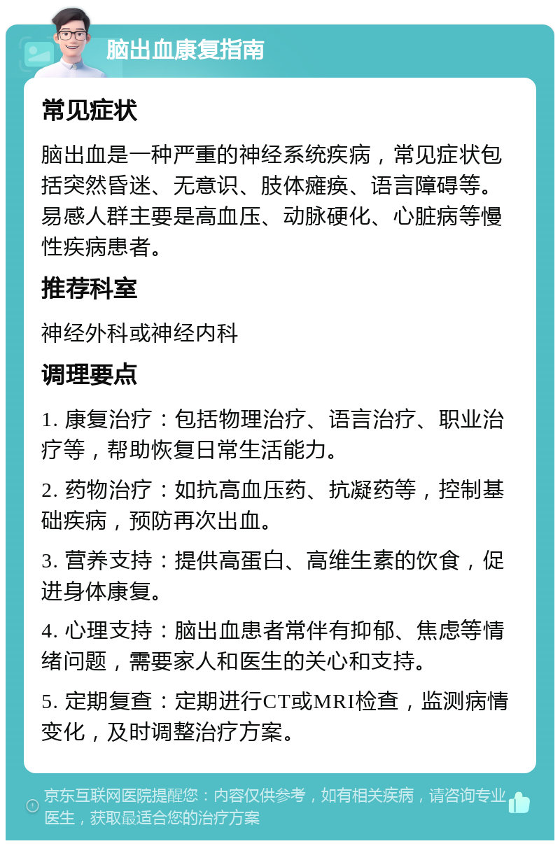 脑出血康复指南 常见症状 脑出血是一种严重的神经系统疾病，常见症状包括突然昏迷、无意识、肢体瘫痪、语言障碍等。易感人群主要是高血压、动脉硬化、心脏病等慢性疾病患者。 推荐科室 神经外科或神经内科 调理要点 1. 康复治疗：包括物理治疗、语言治疗、职业治疗等，帮助恢复日常生活能力。 2. 药物治疗：如抗高血压药、抗凝药等，控制基础疾病，预防再次出血。 3. 营养支持：提供高蛋白、高维生素的饮食，促进身体康复。 4. 心理支持：脑出血患者常伴有抑郁、焦虑等情绪问题，需要家人和医生的关心和支持。 5. 定期复查：定期进行CT或MRI检查，监测病情变化，及时调整治疗方案。