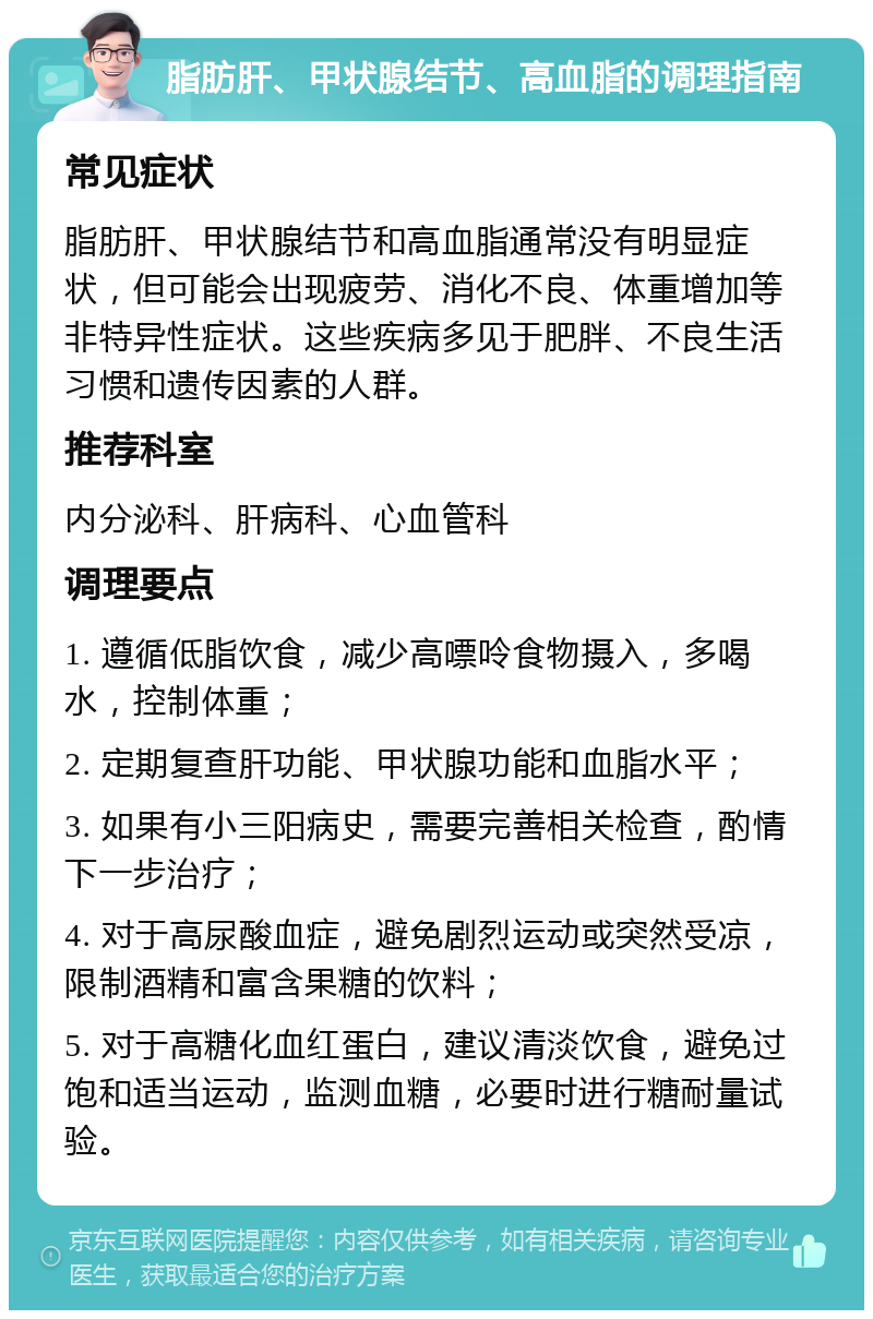 脂肪肝、甲状腺结节、高血脂的调理指南 常见症状 脂肪肝、甲状腺结节和高血脂通常没有明显症状，但可能会出现疲劳、消化不良、体重增加等非特异性症状。这些疾病多见于肥胖、不良生活习惯和遗传因素的人群。 推荐科室 内分泌科、肝病科、心血管科 调理要点 1. 遵循低脂饮食，减少高嘌呤食物摄入，多喝水，控制体重； 2. 定期复查肝功能、甲状腺功能和血脂水平； 3. 如果有小三阳病史，需要完善相关检查，酌情下一步治疗； 4. 对于高尿酸血症，避免剧烈运动或突然受凉，限制酒精和富含果糖的饮料； 5. 对于高糖化血红蛋白，建议清淡饮食，避免过饱和适当运动，监测血糖，必要时进行糖耐量试验。