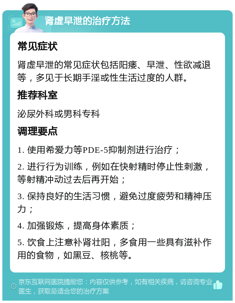 肾虚早泄的治疗方法 常见症状 肾虚早泄的常见症状包括阳痿、早泄、性欲减退等，多见于长期手淫或性生活过度的人群。 推荐科室 泌尿外科或男科专科 调理要点 1. 使用希爱力等PDE-5抑制剂进行治疗； 2. 进行行为训练，例如在快射精时停止性刺激，等射精冲动过去后再开始； 3. 保持良好的生活习惯，避免过度疲劳和精神压力； 4. 加强锻炼，提高身体素质； 5. 饮食上注意补肾壮阳，多食用一些具有滋补作用的食物，如黑豆、核桃等。