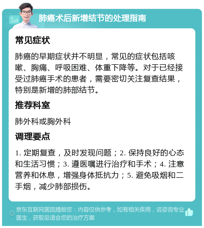 肺癌术后新增结节的处理指南 常见症状 肺癌的早期症状并不明显，常见的症状包括咳嗽、胸痛、呼吸困难、体重下降等。对于已经接受过肺癌手术的患者，需要密切关注复查结果，特别是新增的肺部结节。 推荐科室 肺外科或胸外科 调理要点 1. 定期复查，及时发现问题；2. 保持良好的心态和生活习惯；3. 遵医嘱进行治疗和手术；4. 注意营养和休息，增强身体抵抗力；5. 避免吸烟和二手烟，减少肺部损伤。