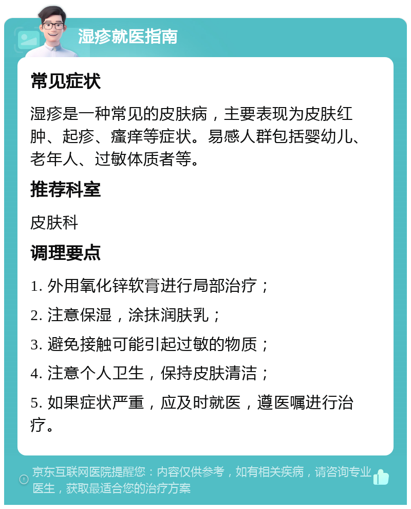 湿疹就医指南 常见症状 湿疹是一种常见的皮肤病，主要表现为皮肤红肿、起疹、瘙痒等症状。易感人群包括婴幼儿、老年人、过敏体质者等。 推荐科室 皮肤科 调理要点 1. 外用氧化锌软膏进行局部治疗； 2. 注意保湿，涂抹润肤乳； 3. 避免接触可能引起过敏的物质； 4. 注意个人卫生，保持皮肤清洁； 5. 如果症状严重，应及时就医，遵医嘱进行治疗。