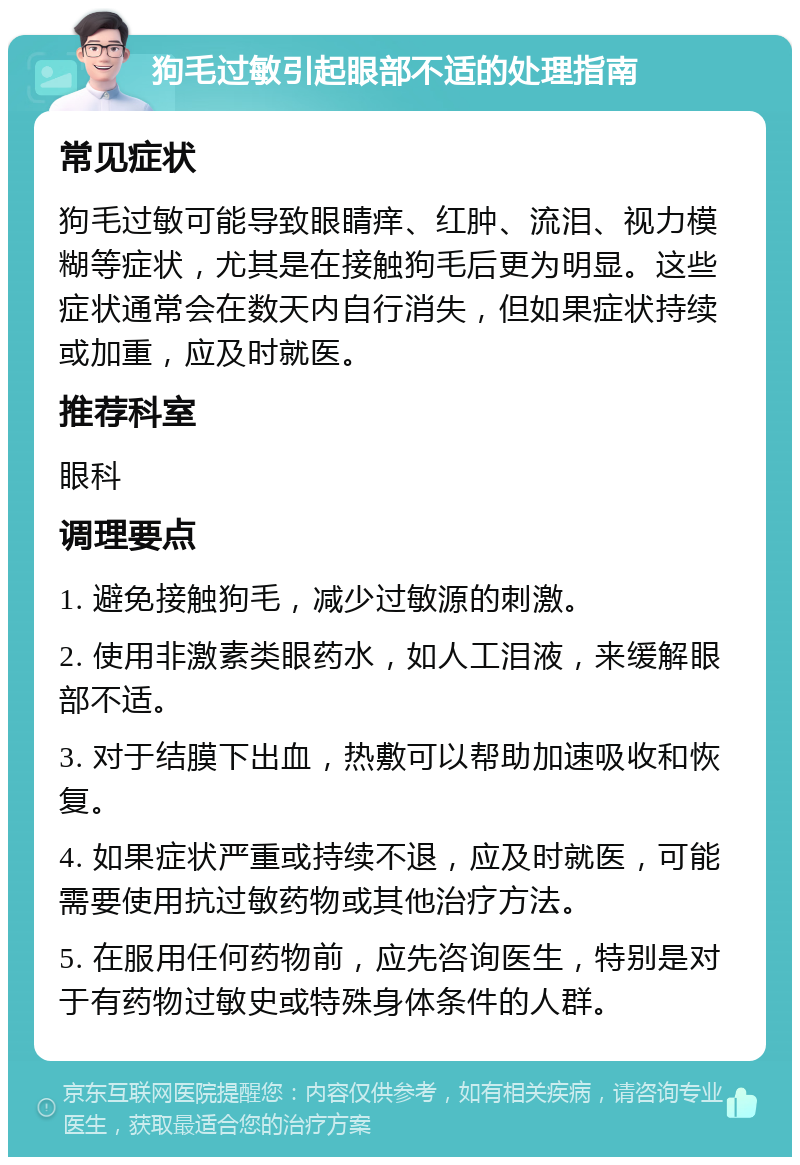 狗毛过敏引起眼部不适的处理指南 常见症状 狗毛过敏可能导致眼睛痒、红肿、流泪、视力模糊等症状，尤其是在接触狗毛后更为明显。这些症状通常会在数天内自行消失，但如果症状持续或加重，应及时就医。 推荐科室 眼科 调理要点 1. 避免接触狗毛，减少过敏源的刺激。 2. 使用非激素类眼药水，如人工泪液，来缓解眼部不适。 3. 对于结膜下出血，热敷可以帮助加速吸收和恢复。 4. 如果症状严重或持续不退，应及时就医，可能需要使用抗过敏药物或其他治疗方法。 5. 在服用任何药物前，应先咨询医生，特别是对于有药物过敏史或特殊身体条件的人群。