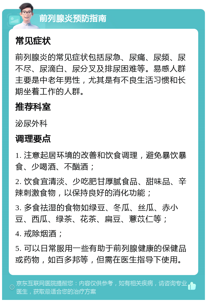 前列腺炎预防指南 常见症状 前列腺炎的常见症状包括尿急、尿痛、尿频、尿不尽、尿滴白、尿分叉及排尿困难等。易感人群主要是中老年男性，尤其是有不良生活习惯和长期坐着工作的人群。 推荐科室 泌尿外科 调理要点 1. 注意起居环境的改善和饮食调理，避免暴饮暴食、少喝酒、不酗酒； 2. 饮食宜清淡、少吃肥甘厚腻食品、甜味品、辛辣刺激食物，以保持良好的消化功能； 3. 多食祛湿的食物如绿豆、冬瓜、丝瓜、赤小豆、西瓜、绿茶、花茶、扁豆、薏苡仁等； 4. 戒除烟酒； 5. 可以日常服用一些有助于前列腺健康的保健品或药物，如百多邦等，但需在医生指导下使用。