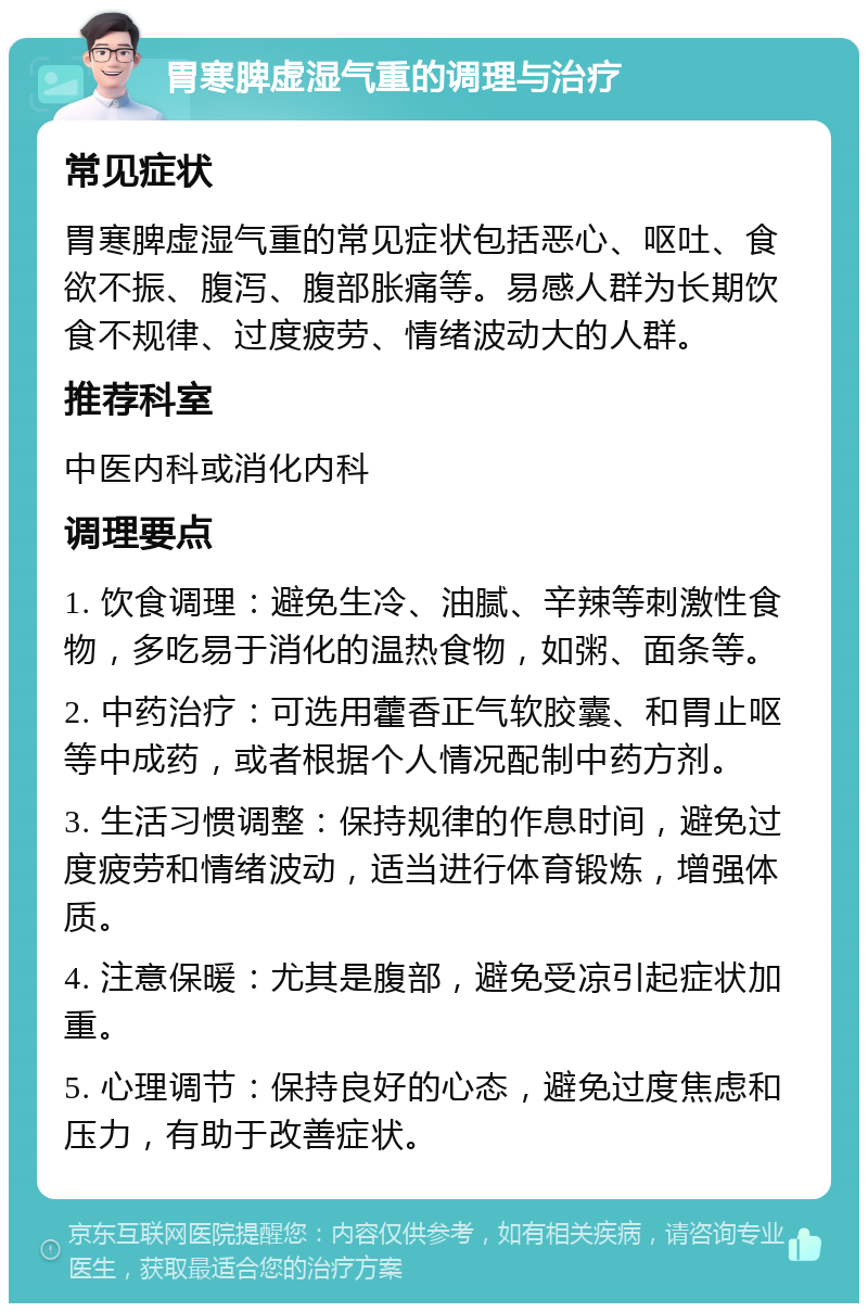 胃寒脾虚湿气重的调理与治疗 常见症状 胃寒脾虚湿气重的常见症状包括恶心、呕吐、食欲不振、腹泻、腹部胀痛等。易感人群为长期饮食不规律、过度疲劳、情绪波动大的人群。 推荐科室 中医内科或消化内科 调理要点 1. 饮食调理：避免生冷、油腻、辛辣等刺激性食物，多吃易于消化的温热食物，如粥、面条等。 2. 中药治疗：可选用藿香正气软胶囊、和胃止呕等中成药，或者根据个人情况配制中药方剂。 3. 生活习惯调整：保持规律的作息时间，避免过度疲劳和情绪波动，适当进行体育锻炼，增强体质。 4. 注意保暖：尤其是腹部，避免受凉引起症状加重。 5. 心理调节：保持良好的心态，避免过度焦虑和压力，有助于改善症状。