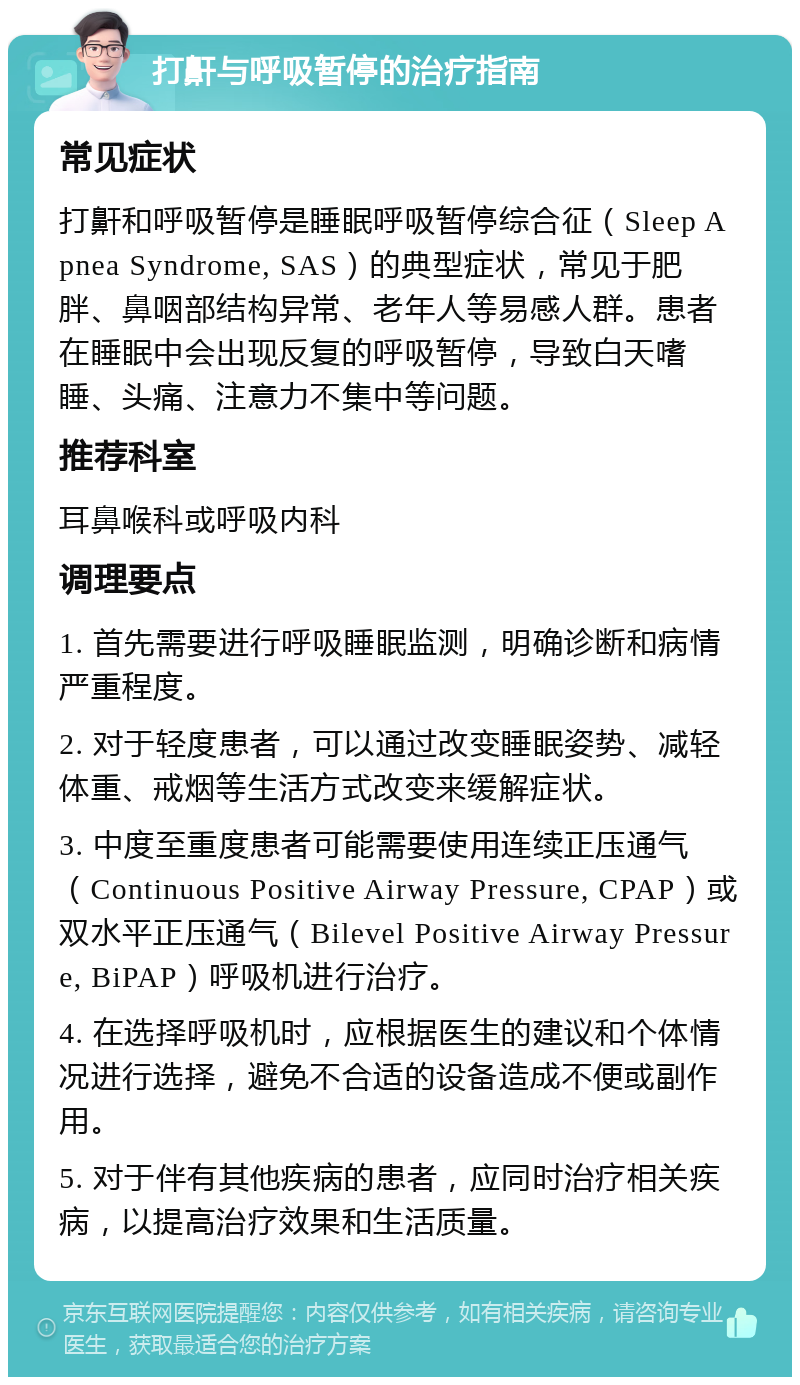 打鼾与呼吸暂停的治疗指南 常见症状 打鼾和呼吸暂停是睡眠呼吸暂停综合征（Sleep Apnea Syndrome, SAS）的典型症状，常见于肥胖、鼻咽部结构异常、老年人等易感人群。患者在睡眠中会出现反复的呼吸暂停，导致白天嗜睡、头痛、注意力不集中等问题。 推荐科室 耳鼻喉科或呼吸内科 调理要点 1. 首先需要进行呼吸睡眠监测，明确诊断和病情严重程度。 2. 对于轻度患者，可以通过改变睡眠姿势、减轻体重、戒烟等生活方式改变来缓解症状。 3. 中度至重度患者可能需要使用连续正压通气（Continuous Positive Airway Pressure, CPAP）或双水平正压通气（Bilevel Positive Airway Pressure, BiPAP）呼吸机进行治疗。 4. 在选择呼吸机时，应根据医生的建议和个体情况进行选择，避免不合适的设备造成不便或副作用。 5. 对于伴有其他疾病的患者，应同时治疗相关疾病，以提高治疗效果和生活质量。