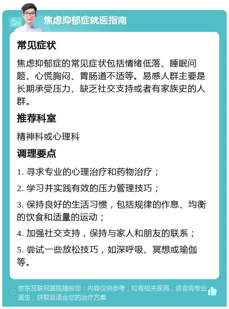 焦虑抑郁症就医指南 常见症状 焦虑抑郁症的常见症状包括情绪低落、睡眠问题、心慌胸闷、胃肠道不适等。易感人群主要是长期承受压力、缺乏社交支持或者有家族史的人群。 推荐科室 精神科或心理科 调理要点 1. 寻求专业的心理治疗和药物治疗； 2. 学习并实践有效的压力管理技巧； 3. 保持良好的生活习惯，包括规律的作息、均衡的饮食和适量的运动； 4. 加强社交支持，保持与家人和朋友的联系； 5. 尝试一些放松技巧，如深呼吸、冥想或瑜伽等。