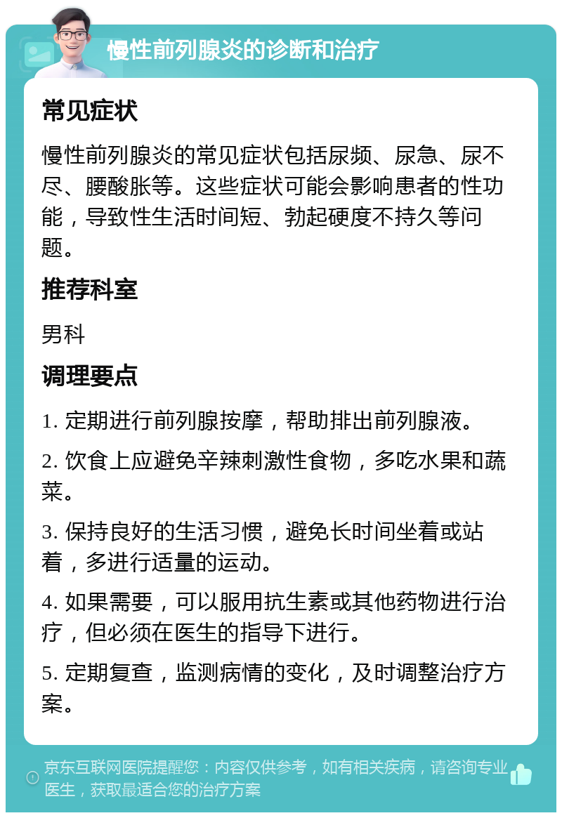 慢性前列腺炎的诊断和治疗 常见症状 慢性前列腺炎的常见症状包括尿频、尿急、尿不尽、腰酸胀等。这些症状可能会影响患者的性功能，导致性生活时间短、勃起硬度不持久等问题。 推荐科室 男科 调理要点 1. 定期进行前列腺按摩，帮助排出前列腺液。 2. 饮食上应避免辛辣刺激性食物，多吃水果和蔬菜。 3. 保持良好的生活习惯，避免长时间坐着或站着，多进行适量的运动。 4. 如果需要，可以服用抗生素或其他药物进行治疗，但必须在医生的指导下进行。 5. 定期复查，监测病情的变化，及时调整治疗方案。