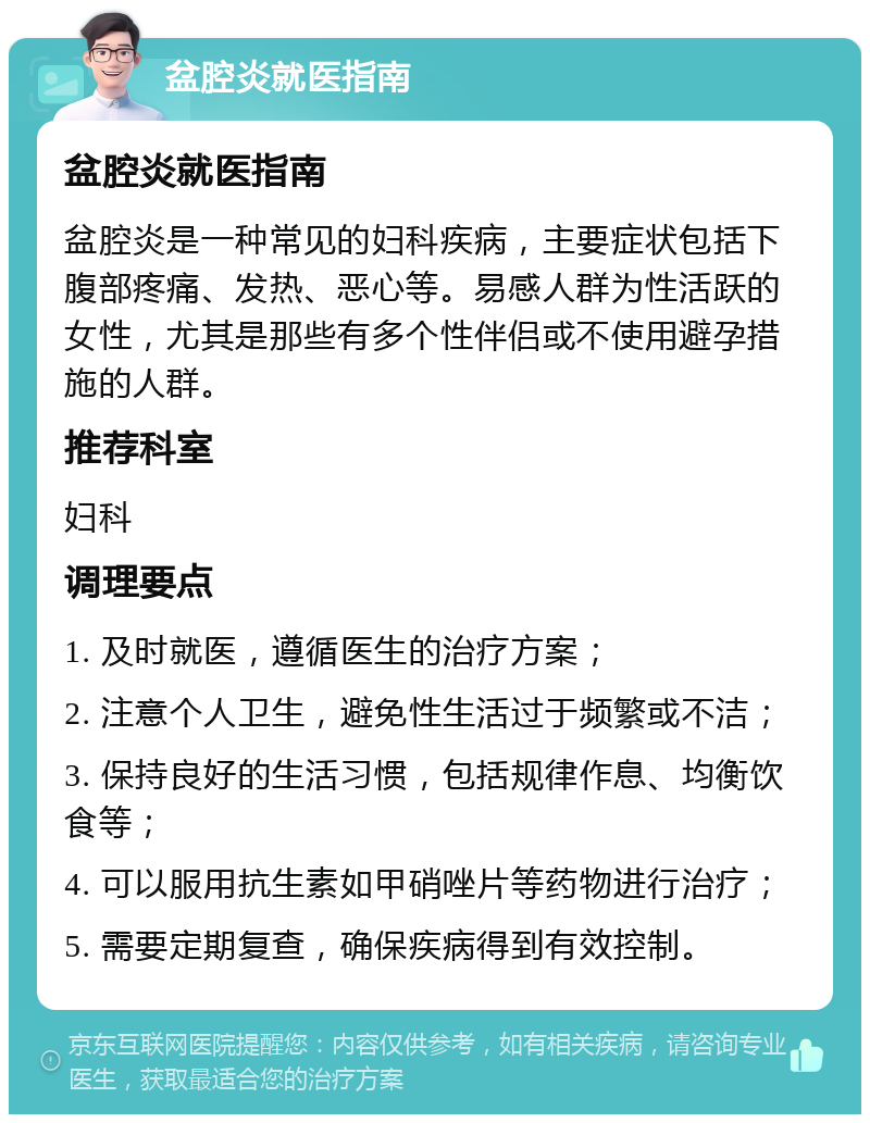 盆腔炎就医指南 盆腔炎就医指南 盆腔炎是一种常见的妇科疾病，主要症状包括下腹部疼痛、发热、恶心等。易感人群为性活跃的女性，尤其是那些有多个性伴侣或不使用避孕措施的人群。 推荐科室 妇科 调理要点 1. 及时就医，遵循医生的治疗方案； 2. 注意个人卫生，避免性生活过于频繁或不洁； 3. 保持良好的生活习惯，包括规律作息、均衡饮食等； 4. 可以服用抗生素如甲硝唑片等药物进行治疗； 5. 需要定期复查，确保疾病得到有效控制。