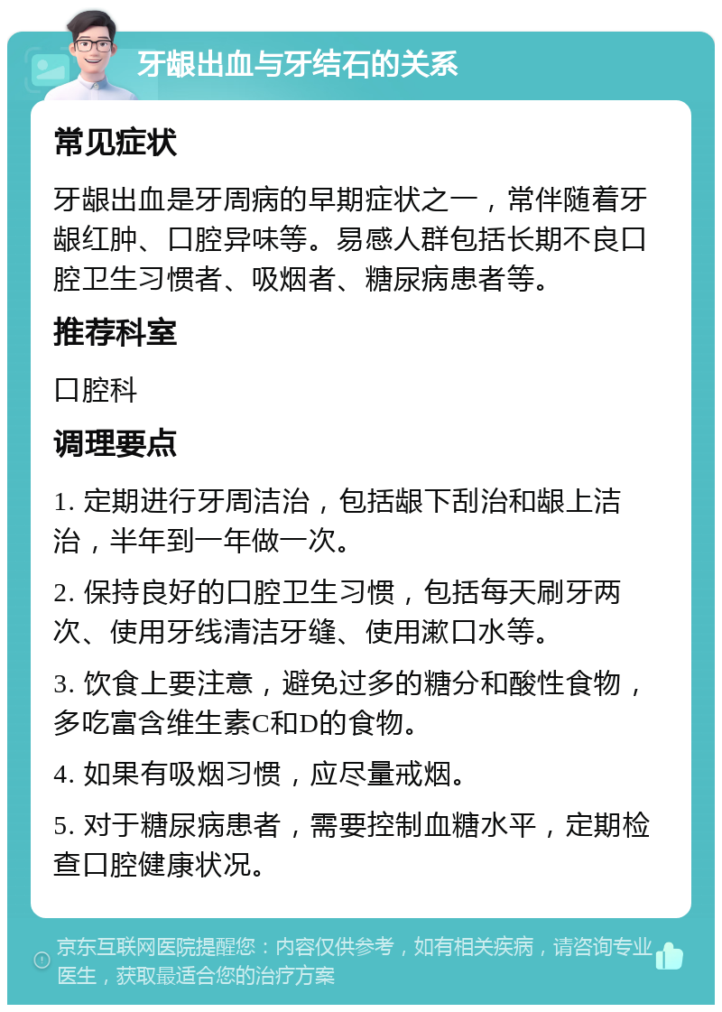 牙龈出血与牙结石的关系 常见症状 牙龈出血是牙周病的早期症状之一，常伴随着牙龈红肿、口腔异味等。易感人群包括长期不良口腔卫生习惯者、吸烟者、糖尿病患者等。 推荐科室 口腔科 调理要点 1. 定期进行牙周洁治，包括龈下刮治和龈上洁治，半年到一年做一次。 2. 保持良好的口腔卫生习惯，包括每天刷牙两次、使用牙线清洁牙缝、使用漱口水等。 3. 饮食上要注意，避免过多的糖分和酸性食物，多吃富含维生素C和D的食物。 4. 如果有吸烟习惯，应尽量戒烟。 5. 对于糖尿病患者，需要控制血糖水平，定期检查口腔健康状况。