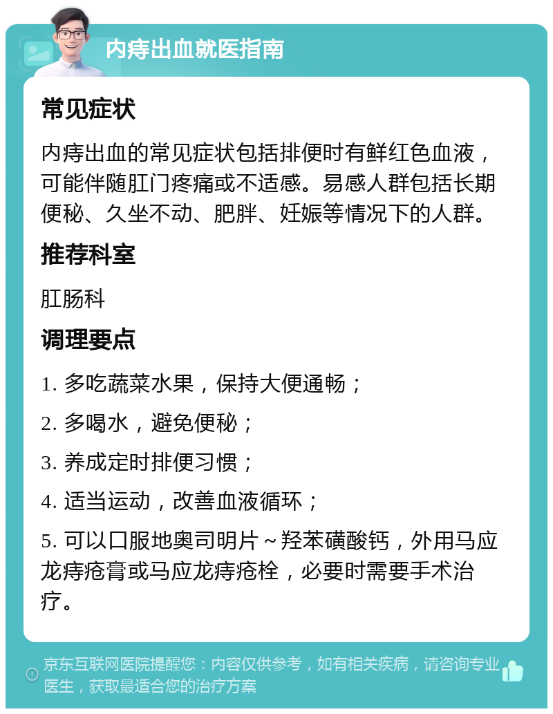 内痔出血就医指南 常见症状 内痔出血的常见症状包括排便时有鲜红色血液，可能伴随肛门疼痛或不适感。易感人群包括长期便秘、久坐不动、肥胖、妊娠等情况下的人群。 推荐科室 肛肠科 调理要点 1. 多吃蔬菜水果，保持大便通畅； 2. 多喝水，避免便秘； 3. 养成定时排便习惯； 4. 适当运动，改善血液循环； 5. 可以口服地奥司明片～羟苯磺酸钙，外用马应龙痔疮膏或马应龙痔疮栓，必要时需要手术治疗。